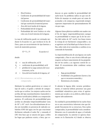77
• Nivel freático
• Coeficiente de permeabilidad del mate-
rial poroso
• Coeficiente de permeabilidad del mate-
rial que sustituirá al material poroso
• Área del nivel medio de la laguna
• Profundidad útil de la laguna
• Profundidad del nivel freático en rela-
ción con el nivel máximo de la laguna
La tasa de infiltración puede ser estimada me-
diante la Ecuación 4.1, que involucra la ley de
Darcy para un escurrimiento de tipo laminar a
través de materiales porosos:
Q k j A
p
= Ecuación 4.1
donde:
Q = tasa de infiltración, m3
/d
kp
= coeficiente de permeabilidad, m/d
J = pérdida de la carga unitaria del escu-
rrimiento, m/m
A = Área del nivel medio de la laguna, m2
4.3.2.1.Revestimientos con suelos
compactados
Mediante los análisis geotécnicos se conoce el
tipo de suelo y el grado y método de compac-
tación que se utiliza. Los mejores suelos son las
arcillas del tipo montmorilonitico (naturales) o
bentónico (artificiales), debido a su composición
química. El coeficiente de permeabilidad para
arcillas no alteradas (impermeabilizadas) varia
de 10-9
a 10-7
cm/s. Los silicoaluminatos de so-
dio son inestables en presencia de radicales ox-
hidrilos (OH) del agua con los que reaccionan
fácilmente soltando el sodio Na+
y tomando el
OH. Esto hace que se saturen de agua y sellen
las fugas que pudieran existir, o bien, que re-
duzcan en gran medida la permeabilidad del
suelo local. Su problema radica en que son di-
fíciles de manejar en estado puro así como de
acomodar y de compactar, requiriendo siempre
espesores importantes de aproximadamente 50
cm por capa.
Algunos limos plásticos también son usados con
el fin de lograr impermeabilizaciones aunque
su permeabilidad es mayor que la de las arci-
llas (del orden de 10-8
cm/s). Los limos tienen
la ventaja de ser fácilmente compactables y no
se agrietan con la facilidad que lo hacen las arci-
llas, sobre todo al ser sometidas a cambios en su
contenido de humedad.
La impermeabilización de una laguna con suelo
compactado y fino es una técnica delicada que
requiere un buen conocimiento de las propieda-
des de los suelos y un riguroso control de ca-
lidad. El revestimiento debe combinar varias
propiedades:
• Baja permeabilidad
• Estabilidad a los gradientes fuertes a los
que se encuentra sometido y
• Resistencia a la erosión.
Si además la laguna debe vaciarse periódica-
mente, el material deberá presentar una gran
estabilidad volumétrica para evitar el agrieta-
miento por secado o en su defecto, debe de pro-
tegerse adecuadamente.
En realidad la permeabilidad de los suelos finos
no es una característica inherente sino que de-
pende físicamente de su estructura. Para suelos
compactados, la permeabilidad varía considera-
blemente con el contenido de agua y el método
de compactación. Lo anterior se aprecia clara-
mente en la Ilustración 4.2 donde se observa
 