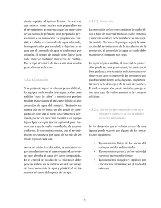 81
ciento superior al óptimo Proctor. Para evitar
que existan zonas locales más permeables en
el revestimiento es necesario que los materiales
de los bancos de préstamo sean preparados pre-
viamente a su colocación. La preparación con-
siste en darles el contenido de agua adecuado,
homogeneizarlos por mezclado y dejarlos curar
para que el contenido de agua se uniformice por
difusión. El tiempo de curado debe fijarse para
cada material mediante muestreos de control.
Un tiempo del orden de tres a seis días resulta
generalmente suficiente.
4.3.2.4.Colocación
Si se pretende lograr la mínima permeabilidad,
los equipos tradicionales de compactación como
rodillos “pata de cabra” o neumáticos pueden
resultar inadecuados al atascarse debido al alto
contenido de agua del material. Teniendo en
cuenta que no se busca un alto grado de com-
pactación sino dar al suelo una estructura ade-
cuada, puede ser preferible recurrir a un equipo
ligero (por ejemplo tractor agrícola) para for-
mar una capa de suelo remoldeado, de espesor
uniforme. Es convenientemente, que el revesti-
miento se construya por capas de no más de 20
cm de espesor cada una.
Antes de iniciar la colocación, es necesario re-
gar abundantemente el terreno natural para evi-
tar que absorba el agua del suelo compactado.
En el control de calidad de la colocación debe
ponerse énfasis en la verificación del porcentaje
de finos, contenido de agua y plasticidad de los
mismos así como del espesor de la capa.
4.3.2.5. Protección
La protección de los revestimientos de suelos fi-
nos a base de material granular, suelo-cemento
o concreto asfáltico debe instalarse lo más rápi-
do posible. Durante el lapso que separa la colo-
cación del revestimiento de la instalación de la
protección, el contenido de agua del suelo debe
mantenerse constante por riego.
En especial para arcillas, el material de protec-
ción puede ser una grava-arena, de preferencia
bien graduada, con tamaños suficientes para re-
sistir en su caso el arrastre de las corrientes que
pueden existir dentro de las lagunas, en particu-
lar cerca de la descarga y de la zona de bombeo.
El suelo compactado puede también protegerse
con una capa de suelo-cemento o de concreto
asfáltico.
4.3.2.6. Suelos locales mejorados con esta-
bilizantes químicos o con la adición
de suelos importados
Se ha observado que el sellado natural de una
laguna puede ocurrir por alguno de los meca-
nismos siguientes:
• Taponamiento físico de los vacíos del
suelo por sólidos sedimentados
• Taponamiento químico de los vacíos del
suelo por intercambio iónico
• Taponamiento biológico y orgánico por
crecimiento microbiano en el fondo del
estanque
 
