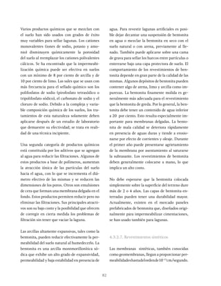 82
Varios productos químicos que se mezclan con
el suelo han sido usados con grados de éxito
muy variables para sellar lagunas. Los cationes
monovalentes (iones de sodio, potasio y amo-
nio) disminuyen químicamente la porosidad
del suelo al reemplazar los cationes polivalentes
cálcicos. Se ha encontrado que la impermeabi-
lización química puede ser efectiva en suelos
con un mínimo de 8 por ciento de arcilla y de
10 por ciento de limo. Las sales que se usan con
más frecuencia para el sellado químico son los
polifosfatos de sodio (pirofosfato tetrasódico o
tripolifosfato sódico), el carbonato de sodio y el
cloruro de sodio. Debido a la compleja y varia-
ble composición química de los suelos, los tra-
tamientos de esta naturaleza solamente deben
aplicarse después de un estudio de laboratorio
que demuestre su efectividad; se trata en reali-
dad de una técnica incipiente.
Una segunda categoría de productos químicos
está constituida por los aditivos que se agregan
al agua para reducir las filtraciones. Algunos de
estos productos a base de polímeros, aumentan
la atracción iónica de las partículas del suelo
hacia el agua, con lo que se incrementa el diá-
metro efectivo de las mismas y se reducen las
dimensiones de los poros. Otros son emulsiones
de cera que forman una membrana delgada en el
fondo. Estos productos permiten reducir pero no
eliminar las filtraciones. Sus principales atracti-
vos son su bajo costo y la posibilidad que ofrecen
de corregir en cierta medida los problemas de
filtración sin tener que vaciar la laguna.
Las arcillas altamente expansivas, tales como la
bentonita, pueden reducir efectivamente la per-
meabilidad del suelo natural al humedecerlo. La
bentonita es una arcilla montmorillonítica só-
dica que exhibe un alto grado de expansividad,
permeabilidad y baja estabilidad en presencia de
agua. Para revestir lagunas artificiales es posi-
ble dejar decantar una suspensión de bentonita
en agua o mezclar la bentonita en seco con el
suelo natural o con arena, previamente al lle-
nado. También puede aplicarse sobre una cama
de grava para sellar los huecos entre partículas o
enterrarse bajo una capa protectora de suelo. El
comportamiento de los revestimientos de ben-
tonita depende en gran parte de la calidad de las
mismas. Algunos depósitos de bentonita pueden
contener algo de arena, limo y arcilla como im-
purezas. La bentonita finamente molida es ge-
neralmente más adecuada para el revestimiento
que la bentonita de greda. Por lo general, la ben-
tonita debe tener un contenido de agua inferior
a 20 por ciento. Esto resulta especialmente im-
portante para membranas delgadas. La bento-
nita de mala calidad se deteriora rápidamente
en presencia de aguas duras y tiende a erosio-
narse por efecto de corrientes y oleaje. Durante
el primer año puede presentarse agrietamiento
de la membrana por asentamiento al saturarse
la subrasante. Los revestimientos de bentonita
deben generalmente colocarse a mano, lo que
implica un alto costo.
No debe esperarse que la bentonita colocada
simplemente sobre la superficie del terreno dure
más de 2 o 4 años. Las capas de bentonita en-
terradas pueden tener una durabilidad mayor.
Actualmente, existen en el mercado paneles
prefabricados de bentonita que, diseñados origi-
nalmente para impermeabilizar cimentaciones,
se han usado también para lagunas.
4.3.2.7. Revestimientos sintéticos
Las membranas sintéticas, también conocidas
como geomembranas, llegan a proporcionar per-
meabilidadeshastadelordende10-13
cm/segundo.
 