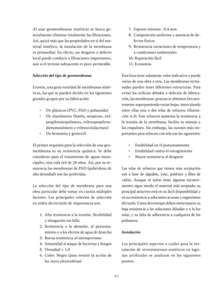 83
Al usar geomembranas sintéticas se busca ge-
neralmente eliminar totalmente las filtraciones.
Así, quizá más que las propiedades en sí del ma-
terial sintético, la instalación de la membrana
es primordial. En efecto, un desgarre o defecto
local puede conducir a filtraciones importantes,
aun si el terreno subyacente es poco permeable.
Selección del tipo de geomembrana
Existen, una gran variedad de membranas sinté-
ticas, las que se pueden dividir en los siguientes
grandes grupos por su fabricación:
• De plásticos (PVC, PAD y poliamida)
• De elastómeros (butilo, neopreno, etil-
propilenoterpolimero, etilenopropileno-
dienomonómero y etilenovinilacetato)
• De bentonita y geotextil
El primer requisito para la selección de una geo-
membrana es su resistencia química. Se debe
considerar para el tratamiento de aguas muni-
cipales, una vida útil de 20 años. Así, por su re-
sistencia las membranas de PAD (polietileno de
alta densidad) son las preferidas.
La selección del tipo de membrana para una
obra particular debe tomar en cuenta múltiples
factores. Los principales criterios de selección
en orden decreciente de importancia son:
1. Alta resistencia a la tensión, flexibilidad
y elongación sin falla
2. Resistencia a la abrasión, al punzona-
miento y a los efectos de agua de desecho
3. Buena resistencia al intemperismo
4. Inmunidad al ataque de bacterias y hongos
5. Densidad > 1.0
6. Color: Negro (para resistir la acción de
los rayos ultravioletas)
7. Espesor mínimo : 0.4 mm
8. Composición uniforme y ausencia de de-
fectos físicos
9. Resistencia variaciones de temperatura y
a condiciones ambientales
10. Reparación fácil
11. Economía
Esta lista tiene solamente valor indicativo y puede
variar de una obra a otra. Las membranas termi-
nadas pueden tener diferentes estructuras. Para
evitar los orificios debidos a defectos de fabrica-
ción, las membranas gruesas se obtienen frecuen-
temente superponiendo varias hojas, intercalando
entre ellas una o dos telas de refuerzo (Ilustra-
ción 4.3). Este refuerzo aumenta la resistencia a
la tensión de la membrana, facilita su manejo y
los empalmes. Sin embargo, las razones más im-
portantes para reforzar con tela son las siguientes:
• Estabilidad en el punzonamiento
• Estabilidad contra el encogimiento
• Mayor resistencia al desgarre
Las telas de refuerzo que tienen más aceptación
son a base de algodón, yute, poliéster y fibra de
vidrio. Aunque el nylon tiene algunos inconve-
nientes sigue siendo el material más aceptado; su
principal atractivo está en su fácil disponibilidad y
en su resistencia a soluciones acuosas y organismos
del suelo. Como desventajas deben mencionarse su
baja resistencia a las soluciones diluidas y a la luz
solar, y su falta de adherencia a cualquiera de los
polímeros.
Instalación
Los principales aspectos a cuidar para la ins-
talación de revestimientos sintéticos en lagu-
nas artificiales se analizan en los siguientes
puntos.
 