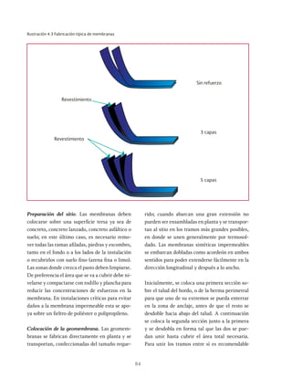 84
Ilustración 4.3 Fabricación típica de membranas
Sin refuerzo
3 capas
5 capas
Revestimiento
Revestimiento
Preparación del sitio. Las membranas deben
colocarse sobre una superficie tersa ya sea de
concreto, concreto lanzado, concreto asfáltico o
suelo; en este último caso, es necesario remo-
ver todas las ramas afiladas, piedras y escombro,
tanto en el fondo o a los lados de la instalación
o recubrirlos con suelo fino (arena fina o limo).
Las zonas donde crezca el pasto deben limpiarse.
De preferencia el área que se va a cubrir debe ni-
velarse y compactarse con rodillo y plancha para
reducir las concentraciones de esfuerzos en la
membrana. En instalaciones críticas para evitar
daños a la membrana impermeable esta se apo-
ya sobre un fieltro de poliéster o polipropileno.
Colocación de la geomembrana. Las geomem-
branas se fabrican directamente en planta y se
transportan, confeccionadas del tamaño reque-
rido; cuando abarcan una gran extensión no
pueden ser ensambladas en planta y se transpor-
tan al sitio en los tramos más grandes posibles,
en donde se unen generalmente por termosol-
dado. Las membranas sintéticas impermeables
se embarcan dobladas como acordeón en ambos
sentidos para poder extenderse fácilmente en la
dirección longitudinal y después a lo ancho.
Inicialmente, se coloca una primera sección so-
bre el talud del bordo, o de la berma perimetral
para que uno de su extremos se pueda enterrar
en la zona de anclaje, antes de que el resto se
desdoble hacia abajo del talud. A continuación
se coloca la segunda sección junto a la primera
y se desdobla en forma tal que las dos se pue-
dan unir hasta cubrir el área total necesaria.
Para unir los tramos entre sí es recomendable
 