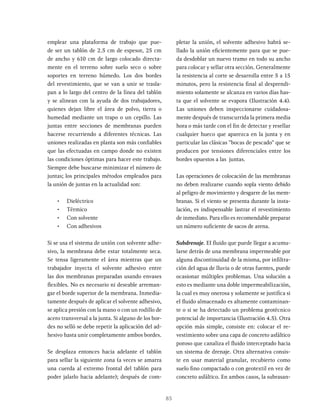 85
emplear una plataforma de trabajo que pue-
de ser un tablón de 2.5 cm de espesor, 25 cm
de ancho y 610 cm de largo colocado directa-
mente en el terreno sobre suelo seco o sobre
soportes en terreno húmedo. Los dos bordes
del revestimiento, que se van a unir se trasla-
pan a lo largo del centro de la línea del tablón
y se alinean con la ayuda de dos trabajadores,
quienes dejan libre el área de polvo, tierra o
humedad mediante un trapo o un cepillo. Las
juntas entre secciones de membranas pueden
hacerse recurriendo a diferentes técnicas. Las
uniones realizadas en planta son más confiables
que las efectuadas en campo donde no existen
las condiciones óptimas para hacer este trabajo.
Siempre debe buscarse minimizar el número de
juntas; los principales métodos empleados para
la unión de juntas en la actualidad son:
• Dieléctrico
• Térmico
• Con solvente
• Con adhesivos
Si se usa el sistema de unión con solvente adhe-
sivo, la membrana debe estar totalmente seca.
Se tensa ligeramente el área mientras que un
trabajador inyecta el solvente adhesivo entre
las dos membranas preparadas usando envases
flexibles. No es necesario ni deseable arreman-
gar el borde superior de la membrana. Inmedia-
tamente después de aplicar el solvente adhesivo,
se aplica presión con la mano o con un rodillo de
acero transversal a la junta. Si alguno de los bor-
des no selló se debe repetir la aplicación del ad-
hesivo hasta unir completamente ambos bordes.
Se desplaza entonces hacia adelante el tablón
para sellar la siguiente zona (a veces se amarra
una cuerda al extremo frontal del tablón para
poder jalarlo hacia adelante); después de com-
pletar la unión, el solvente adhesivo habrá se-
llado la unión eficientemente para que se pue-
da desdoblar un nuevo tramo en todo su ancho
para colocar y sellar otra sección. Generalmente
la resistencia al corte se desarrolla entre 5 a 15
minutos, pero la resistencia final al desprendi-
miento solamente se alcanza en varios días has-
ta que el solvente se evapora (Ilustración 4.4).
Las uniones deben inspeccionarse cuidadosa-
mente después de transcurrida la primera media
hora o más tarde con el fin de detectar y resellar
cualquier hueco que aparezca en la junta y en
particular las clásicas "bocas de pescado" que se
producen por tensiones diferenciales entre los
bordes opuestos a las juntas.
Las operaciones de colocación de las membranas
no deben realizarse cuando sopla viento debido
al peligro de movimiento y desgarre de las mem-
branas. Si el viento se presenta durante la insta-
lación, es indispensable lastrar el revestimiento
de inmediato. Para ello es recomendable preparar
un número suficiente de sacos de arena.
Subdrenaje. EI fluido que puede llegar a acumu-
larse detrás de una membrana impermeable por
alguna discontinuidad de la misma, por infiltra-
ción del agua de lluvia o de otras fuentes, puede
ocasionar múltiples problemas. Una solución a
esto es mediante una doble impermeabilización,
la cual es muy onerosa y solamente se justifica si
el fluido almacenado es altamente contaminan-
te o si se ha detectado un problema geotécnico
potencial de importancia (Ilustración 4.5). Otra
opción más simple, consiste en: colocar el re-
vestimiento sobre una capa de concreto asfáltico
poroso que canaliza el fluido interceptado hacia
un sistema de drenaje. Otra alternativa consis-
te en usar material granular, recubierto como
suelo fino compactado o con geotextil en vez de
concreto asfáltico. En ambos casos, la subrasan-
 
