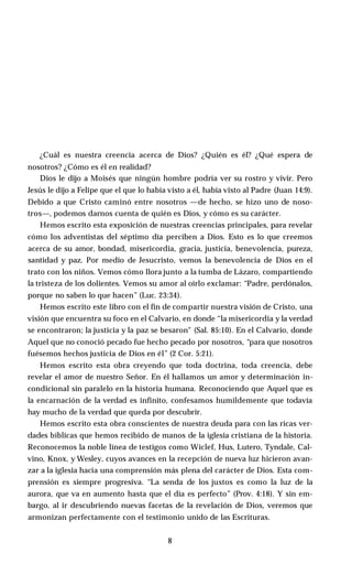 ¿Cuál es nuestra creencia acerca de Dios? ¿Quién es él? ¿Qué espera de
nosotros? ¿Cómo es él en realidad?
Dios le dijo a Moisés que ningún hombre podría ver su rostro y vivir. Pero
Jesús le dijo a Felipe que el que lo había visto a él, había visto al Padre (Juan 14:9).
Debido a que Cristo caminó entre nosotros —de hecho, se hizo uno de noso­
tros—, podemos darnos cuenta de quién es Dios, y cómo es su carácter.
Hemos escrito esta exposición de nuestras creencias principales, para revelar
cómo los adventistas del séptimo día perciben a Dios. Esto es lo que creemos
acerca de su amor, bondad, misericordia, gracia, justicia, benevolencia, pureza,
santidad y paz. Por medio de Jesucristo, vemos la benevolencia de Dios en el
trato con los niños. Vemos cómo llora junto a la tumba de Lázaro, compartiendo
la tristeza de los dolientes. Vemos su amor al oírlo exclamar: “Padre, perdónalos,
porque no saben lo que hacen” (Luc. 23:34).
Hemos escrito este libro con el fin de compartir nuestra visión de Cristo, una
visión que encuentra su foco en el Calvario, en donde “la misericordia y la verdad
se encontraron; la justicia y la paz se besaron" (Sal. 85:10). En el Calvario, donde
Aquel que no conoció pecado fue hecho pecado por nosotros, “para que nosotros
fuésemos hechos justicia de Dios en él” (2 Cor. 5:21).
Hemos escrito esta obra creyendo que toda doctrina, toda creencia, debe
revelar el amor de nuestro Señor. En él hallamos un amor y determinación in­
condicional sin paralelo en la historia humana. Reconociendo que Aquel que es
la encarnación de la verdad es infinito, confesamos humildemente que todavía
hay mucho de la verdad que queda por descubrir.
Hemos escrito esta obra conscientes de nuestra deuda para con las ricas ver­
dades bíblicas que hemos recibido de manos de la iglesia cristiana de la historia.
Reconocemos la noble línea de testigos como Wiclef, Hus, Lutero, Tyndale, Cal-
vino, Knox, y Wesley, cuyos avances en la recepción de nueva luz hicieron avan­
zar a la iglesia hacia una comprensión más plena del carácter de Dios. Esta com­
prensión es siempre progresiva. “La senda de los justos es como la luz de la
aurora, que va en aumento hasta que el día es perfecto” (Prov. 4:18). Y sin em­
bargo, al ir descubriendo nuevas facetas de la revelación de Dios, veremos que
armonizan perfectamente con el testimonio unido de las Escrituras.
8
 
