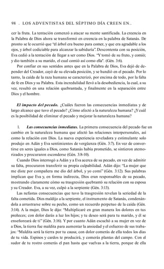 98 . LOS ADVENTISTAS DEL SÉPTIMO DÍA CREEN EN..
cer la fruta. La tentación comenzó a atacar su mente santificada. La creencia en
la Palabra de Dios ahora se transformó en creencia en la palabra de Satanás. De
pronto se le ocurrió que “el árbol era bueno para comer, y que era agradable a los
ojos, y árbol codiciable para alcanzar la sabiduría”. Descontenta con su posición,
Eva cedió a la tentación de llegar a ser como Dios. “Y tomó de su fruto, y comió;
y dio también a su marido, el cual comió así como ella". (Gén. 3:6).
Por confiar en sus sentidos antes que en la Palabra de Dios, Eva dejó de de­
pender del Creador, cayó de su elevada posición, y se hundió en el pecado. Por lo
tanto, la caída de la raza humana se caracterizó, por encima de todo, por la falta
de fe en Dios y su Palabra. Esta incredulidad llevó a la desobediencia, la cual, a su
vez, resultó en una relación quebrantada, y finalmente en la separación entre
Dios y el hombre.
El impacto del pecado. ¿Cuáles fueron las consecuencias inmediatas y de
largo alcance que tuvo el pecado? ¿Cómo afectó a la naturaleza humana? ¿Ycuál
es la posibilidad de eliminar el pecado y mejorar la naturaleza humana?
1. Las consecuencias inmediatas. La primera consecuencia del pecado fue un
cambio en la naturaleza humana que afectó las relaciones interpersonales, así
como la relación con Dios. La nueva experiencia reveladora y estimulante solo
produjo en Adán y Eva sentimientos de vergüenza (Gén. 3:7). En vez de conver­
tirse en seres iguales a Dios, como Satanás había prometido, se sintieron atemo­
rizados y procuraron esconderse (Gén. 3:8-10).
Cuando Dios interrogó a Adán y a Eva acerca de su pecado, en vez de admitir
su falta, procuraron transferir su propia culpabilidad. Adán dijo: “La mujer que
me diste por compañera me dio del árbol, y yo comí” (Gén. 3:12). Sus palabras
implican que Eva y, en forma indirecta, Dios eran responsables de su pecado,
mostrando claramente cómo su trasgresión quebrantó su relación con su esposa
y su Creador. Eva, a su vez, culpó a la serpiente (Gén. 3:13).
Las nefastas consecuencias que tuvo la trasgresión revelan la seriedad de la
falta cometida. Dios maldijo a la serpiente, el instrumento de Satanás, condenán­
dola a arrastrarse sobre su pecho, como un recuerdo perpetuo de la caída (Gén.
3:14). A la mujer, Dios le dijo: “Multiplicaré en gran manera los dolores en tus
preñeces; con dolor darás a luz los hijos; y tu deseo será para tu marido, y él se
enseñoreará de ti” (Gén. 3:16). Y por cuanto Adán escuchó a su mujer en vez de
a Dios, la tierra fue maldita para aumentar la ansiedad y el esfuerzo de sus traba­
jos: “Maldita será la tierra por tu causa; con dolor comerás de ella todos los días
de tu vida. Espinos y cardos te producirá, y comerás plantas del campo. Con el
sudor de tu rostro comerás el pan hasta que vuelvas a la tierra, porque de ella
 