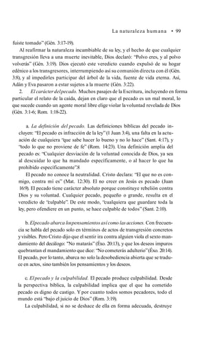 La naturaleza hum ana • 99
fuiste tomado” (Gén. 3:17-19).
Al reafirmar la naturaleza incambiable de su ley, y el hecho de que cualquier
transgresión lleva a una muerte inevitable, Dios declaró: “Polvo eres, y al polvo
volverás” (Gén. 3:19). Dios ejecutó este veredicto cuando expulsó de su hogar
edénico a los transgresores, interrumpiendo así su comunión directa con él (Gén.
3:8), y al impedirles participar del árbol de la vida, fuente de vida eterna. Así,
Adán y Eva pasaron a estar sujetos a la muerte (Gén. 3:22).
2. El carácterdelpecado. Muchos pasajes de la Escritura, incluyendo en forma
particular el relato de la caída, dejan en claro que el pecado es un mal moral, lo
que sucede cuando un agente moral libre elige violar la voluntad revelada de Dios
(Gén. 3:1-6; Rom. 1:18-22).
a. La definición del pecado. Las definiciones bíblicas del pecado in­
cluyen: “El pecado es infracción de la ley”(1 Juan 3:4), una falta en la actu­
ación de cualquiera “que sabe hacer lo bueno y no lo hace” (Sant. 4:17), y
“todo lo que no proviene de fe” (Rom. 14:23). Una definición amplia del
pecado es: “Cualquier desviación de la voluntad conocida de Dios, ya sea
al descuidar lo que ha mandado específicamente, o al hacer lo que ha
prohibido específicamente”.8
El pecado no conoce la neutralidad. Cristo declara: “El que no es con­
migo, contra mí es” (Mat. 12:30). El no creer en Jesús es pecado (Juan
16:9). El pecado tiene carácter absoluto porque constituye rebelión contra
Dios y su voluntad. Cualquier pecado, pequeño o grande, resulta en el
veredicto de “culpable”. De este modo, “cualquiera que guardare toda la
ley, pero ofendiere en un punto, se hace culpable de todos” (Sant. 2:10).
b. Elpecado abarca lospensamientos asícomo las acciones. Con frecuen­
cia se habla del pecado solo en términos de actos de transgresión concretos
yvisibles. Pero Cristo dijo que el sentir ira contra alguien viola el sexto man­
damiento del decálogo: "No matarás” (Éxo. 20:13), y que los deseos impuros
quebrantan el mandamiento que dice: “No cometerás adulterio”(Éxo. 20:14).
El pecado, por lo tanto, abarca no solo la desobediencia abierta que se tradu­
ce en actos, sino también los pensamientos y los deseos.
c. Elpecado y la culpabilidad. El pecado produce culpabilidad. Desde
la perspectiva bíblica, la culpabilidad implica que el que ha cometido
pecado es digno de castigo. Y por cuanto todos somos pecadores, todo el
mundo está “bajo el juicio de Dios” (Rom. 3:19).
La culpabilidad, si no se deshace de ella en forma adecuada, destruye
 