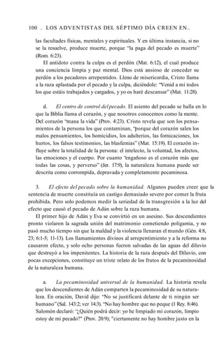 100 . LOS ADVENTISTAS DEL SÉPTIMO DÍA CREEN EN..
las facultades físicas, mentales y espirituales. Y en última instancia, si no
se la resuelve, produce muerte, porque “la paga del pecado es muerte”
(Rom. 6:23).
El antídoto contra la culpa es el perdón (Mat. 6:12), el cual produce
una conciencia limpia y paz mental. Dios está ansioso de conceder su
perdón a los pecadores arrepentidos. Lleno de misericordia, Cristo llama
a la raza aplastada por el pecado y la culpa, diciéndole: “Venid a mí todos
los que estáis trabajados y cargados, y yo os haré descansar” (Mat. 11:28).
d. El centro de control del pecado. El asiento del pecado se halla en lo
que la Biblia llama el corazón, y que nosotros conocemos como la mente.
Del corazón “mana la vida” (Prov. 4:23). Cristo revela que son los pensa­
mientos de la persona los que contaminan, “porque del corazón salen los
malos pensamientos, los homicidios, los adulterios, las fornicaciones, los
hurtos, los falsos testimonios, las blasfemias” (Mat. 15:19). El corazón in­
fluye sobre la totalidad de la persona: el intelecto, la voluntad, los afectos,
las emociones y el cuerpo. Por cuanto “engañoso es el corazón más que
todas las cosas, y perverso” (Jer. 17:9), la naturaleza humana puede ser
descrita como corrompida, depravada y completamente pecaminosa.
3. El efecto del pecado sobre la humanidad. Algunos pueden creer que la
sentencia de muerte constituía un castigo demasiado severo por comer la fruta
prohibida. Pero solo podemos medir la seriedad de la transgresión a la luz del
efecto que causó el pecado de Adán sobre la raza humana.
El primer hijo de Adán y Eva se convirtió en un asesino. Sus descendientes
pronto violaron la sagrada unión del matrimonio cometiendo poligamia, y no
pasó mucho tiempo sin que la maldad y la violencia llenaran el mundo (Gén. 4:8,
23; 6:1-5; 11-13). Los llamamientos divinos al arrepentimiento y a la reforma no
causaron efecto, y solo ocho personas fueron salvadas de las aguas del diluvio
que destruyó a los impenitentes. La historia de la raza después del Diluvio, con
pocas excepciones, constituye un triste relato de los frutos de la pecaminosidad
de la naturaleza humana.
a. La pecaminosidad universal de la humanidad. La historia revela
que los descendientes de Adán comparten la pecaminosidad de su natura­
leza. En oración, David dijo: “No se justificará delante de ti ningún ser
humano”(Sal. 143:2; ver 14:3). “No hay hombre que no peque (1 Rey. 8:46).
Salomón declaró: “¿Quién podrá decir: yo he limpiado mi corazón, limpio
estoy de mi pecado?" (Prov. 20:9); "ciertamente no hay hombre justo en la
 