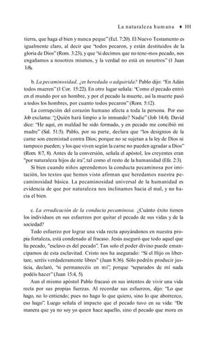 La naturaleza hum ana ♦ 101
tierra, que haga el bien y nunca peque”(Ecl. 7:20). El Nuevo Testamento es
igualmente claro, al decir que “todos pecaron, y están destituidos de la
gloria de Dios” (Rom. 3:23), y que “si decimos que no tene-mos pecado, nos
engañamos a nosotros mismos, y la verdad no está en nosotros” (1 Juan
1:8).
b. La pecaminosidad, ¿es heredada o adquirida? Pablo dijo: “En Adán
todos mueren” (1 Cor. 15:22). En otro lugar señala: “Como el pecado entró
en el mundo por un hombre, y por el pecado la muerte, así la muerte pasó
a todos los hombres, por cuanto todos pecaron” (Rom. 5:12).
La corrupción del corazón humano afecta a toda la persona. Por eso
Job exclama: “¿Quién hará limpio a lo inmundo? Nadie” (Job 14:4). David
dice: “He aquí, en maldad he sido formado, y en pecado me concibió mi
madre” (Sal. 51:5). Pablo, por su parte, declara que “los designios de la
carne son enemistad contra Dios; porque no se sujetan a la ley de Dios ni
tampoco pueden; y los que viven según la carne no pueden agradar a Dios”
(Rom. 8:7, 8). Antes de la conversión, señala el apóstol, los creyentes eran
"por naturaleza hijos de ira”, tal como el resto de la humanidad (Efe. 2:3).
Si bien cuando niños aprendemos la conducta pecaminosa por imi­
tación, los textos que hemos visto afirman que heredamos nuestra pe­
caminosidad básica. La pecaminosidad universal de la humanidad es
evidencia de que por naturaleza nos inclinamos hacia el mal, y no ha­
cia el bien.
c. La erradicación de la conducta pecaminosa. ¿Cuánto éxito tienen
los individuos en sus esfuerzos por quitar el pecado de sus vidas y de la
sociedad?
Todo esfuerzo por lograr una vida recta apoyándonos en nuestra pro­
pia fortaleza, está condenado al fracaso. Jesús aseguró que todo aquel que
lia pecado, "esclavo es del pecado”. Tan solo el poder divino puede eman­
ciparnos de esta esclavitud. Cristo nos ha asegurado: “Si el Hijo os liber­
tare, seréis verdaderamente libres" (Juan 8:36). Sólo podréis producir jus­
ticia, declaró, “si permanecéis en mí”, porque “separados de mí nada
podéis hacer” (Juan 15:4, 5).
Aun el mismo apóstol Pablo fracasó en sus intentos de vivir una vida
recta por sus propias fuerzas. Al recordar sus esfuerzos, dijo: “Lo que
hago, no lo entiendo; pues no hago lo que quiero, sino lo que aborrezco,
eso hago”. Luego señala el impacto que el pecado tuvo en su vida: “De
manera que ya no soy yo quien hace aquello, sino el pecado que mora en
 