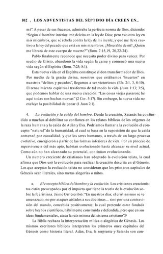 102 . LOS ADVENTISTAS DEL SÉPTIMO DÍA CREEN EN..
mí”.A pesar de sus fracasos, admiraba la perfecta norma de Dios, diciendo:
“Según el hombre interior, me deleito en la ley de Dios; pero veo otra ley en
mis miembros, que se rebela contra la ley de mi mente, y que me lleva cau­
tivo a la ley del pecado que está en mis miembros. ¡Miserable de mí! ¿Quién
me librará de este cuerpo de muerte?” (Rom. 7:15,19, 20,22-24).
Pablo finalmente reconoce que necesita poder divino para vencer. Por
medio de Cristo, abandonó la vida según la carne y comenzó una nueva
vida según el Espíritu (Rom. 7:25; 8:1).
Esta nueva vida en el Espíritu constituye el don transformador de Dios.
Por medio de la gracia divina, nosotros que estábamos “muertos" en
nuestros “delitos y pecados”, llegamos a ser victoriosos (Efe. 2:1, 3, 8-10).
El renacimiento espiritual trasforma de tal modo la vida (Juan 1:13; 3:5),
que podemos hablar de una nueva creación: “Las cosas viejas pasaron; he
aquí todas son hechas nuevas” (2 Cor. 5:17). Sin embargo, la nueva vida no
excluye la posibilidad de pecar (1 Juan 2:1).
4. La evolución y la caída del hombre. Desde la creación, Satanás ha confun­
dido a muchos al debilitar su confianza en los relatos bíblicos de los orígenes de
la raza humana y la caída de Adán y Eva. Podríamos llamar a la evolución el con­
cepto "natural” de la humanidad, el cual se basa en la suposición de que la caída
comenzó por casualidad, y que los seres humanos, a través de un largo proceso
evolutivo, emergieron a partir de las formas inferiores de vida. Por un proceso de
supervivencia del más apto, habrían evolucionado hasta alcanzar su nivel actual.
Como aún no han alcanzado su potencial, continúan evolucionando.
Un numero creciente de cristianos han adoptado la evolución teísta, la cual
afirma que Dios usó la evolución para realizar la creación descrita en el Génesis.
Los que aceptan la evolución teísta no consideran que los primeros capítulos de
Génesis sean literales, sino meras alegorías o mitos.
a. El concepto bíblico del hombrey la evolución. Los cristianos creacionis-
tas están preocupados por el impacto que tiene la teoría de la evolución so­
bre la fe cristiana. Jaime Orr escribió: “En nuestros días, el cristianismo se ve
amenazado, no por ataques aislados a sus doctrinas... sino por una contravi­
sión del mundo, concebida positivamente, la cual pretende estar fundada
sobre hechos científicos, hábilmente construida y defendida, pero que en sus
ideas fundamentales, ataca la raíz misma del sistema cristiano”.9
La Biblia rechaza la interpretación mítica o alegórica de Génesis. Los
mismos escritores bíblicos interpretan los primeros once capítulos del
Génesis como historia literal. Adán, Eva, la serpiente y Satanás son con-
 