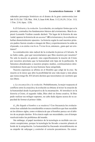 La naturaleza humana • 103
siderados personajes históricos en el drama de la gran controversia (ver
Job 31:33; Ecl. 7:29; Mat. 19:4, 5; Juan 8:44; Rom. 5:12,18,19; 2 Cor. 11:3;
1 Tim. 2:14; Apoc. 12:9).
b. El Calvario y la evolución. La evolución, en cualquier forma que se la
presente, contradice los fundamentos básicos del cristianismo. Bien lo ex­
presó Leonardo Verdiun cuando declaró: “En lugar de la historia de una
‘caída’, aparece la historia de un ascenso".10El cristianismo y la evolución se
hallan diametralmente opuestos. La historia según la cual nuestros prim­
ero padres fueron creados a imagen de Dios y experimentaron la caída en
el pecado, o es cierta o no lo es. Y si no lo es, entonces, ¿para qué ser cris­
tianos?
La contradicción más radical de la evolución la provee el Calvario. Si
no hubo caída, ¿por qué necesitaríamos que Dios muriera por nosotros?
No solo la muerte en general, sino específicamente la muerte de Cristo
por nosotros proclama que la humanidad está lejos de la perfección. Si
fuésemos abandonados a nuestros propios medios, continuaríamos dete­
riorándonos hasta que la raza humana fuese aniquilada.
Nuestra esperanza se afirma en el Hombre que colgó de la cruz. Su
muerte es lo único que abre la posibilidad de una vida mejor y más plena
que nunca tenga fin. El Calvario declara que necesitamos un sustituto que
nos libere.
c. La encamación y la evolución. Probablemente, la mejor respuesta al
conflicto entre la creación y la evolución se obtiene al mirar la creación de
la humanidad desde la perspectiva de la encarnación. Al introducir en la
historia a Cristo, el segundo Adán, Dios obró en forma creativa. Si Dios
pudo realizar ese milagro supremo, no cabe duda alguna acerca de su ca­
pacidad de formar al primer Adán.
d. ¿Ha llegado el hombre a su madurez? Con frecuencia los evolucio­
nistas han señalado los considerables avances científicos que han sucedido
en los últimos siglos, como evidencia de que el hombre parece ser el árbi­
tro de su propio destino. Si la ciencia suple sus necesidades, con el tiempo
resolverá todos los problemas del mundo.
Sin embargo, el papel mesiánico de la tecnología es recibido con cre­
ciente escepticismo, porque la tecnología ha llevado a nuestro planeta al
borde de la aniquilación. La humanidad ha fracasado miserablemente en
su empeño de subyugar y controlar el corazón pecaminoso. En conse-
 