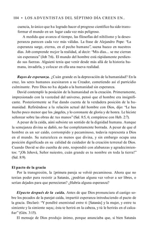 104 • LOS ADVENTISTAS DEL SÉPTIMO DÍA CREEN EN..
cuencia, lo único que ha logrado hacer el progreso científico ha sido trans­
formar el mundo en un lugar cada vez más peligroso.
A medida que avanza el tiempo, las filosofías del nihilismo y la deses­
peranza parecen cada vez más válidas. La frase de Alejandro Pope: “La
esperanza surge, eterna, en el pecho humano”, suena hueco en nuestros
días. Job comprende mejor la realidad, al decir: “Mis días... se me cierran
sin esperanza” (Job 7:6).. El mundo del hombre está rápidamente perdien­
do sus fuerzas. Alguieni tenía que venir desde más allá de la historia hu­
mana, invadirla, y colocar en ella una nueva realidad.
Rayos de esperanza. ¿Cuán grande es la depravación de la humanidad? En la
cruz, los seres humanos asesinaron a su Creador, cometiendo así el parricidio
culminante. Pero Dios no ha dejado a la humanidad sin esperanza.
David contempló la posúción de la humanidad en la creación. Primeramente,
impresionado con la vastedad del universo, pensó que el hombre era insignifi­
cante. Posteriormente se Fue dando cuenta de la verdadera posición de la hu­
manidad. Refiriéndose a la relación actual del hombre con Dios, dijo: “Le has
hecho poco menor que los ¡ángeles, y lo coronaste de gloria y de honra. Le hiciste
señorear sobre las obras de: tus manos” (Sal. 8:5, 6; compárese con Heb. 2:7).
A pesar de la caída, aúni subsiste un sentido de la dignidad humana. Aunque
la semejanza divina se dañíó, no fue completamente borrada. A pesar de que el
hombre es un ser caído, corrompido y pecaminoso, todavía representa a Dios
en el mundo. Su naturaleza es menos que divina, y sin embargo ocupa una
posición dignificada en su calidad de cuidador de la creación terrenal de Dios.
Cuando David se dio cuenlta de esto, respondió con alabanzas y agradecimien­
tos: “¡Oh Jehová, Señor nuiestro, cuán grande es tu nombre en toda la tierra!”
(Sal. 8:9).
El pacto de la gracia
Por la transgresión, la {primera pareja se volvió pecaminosa. Ahora que no
tenían poder para resistir ;a Satanás, ¿podrían alguna vez volver a ser libres, o
serían dejados para que perrecieran? ¿Habría alguna esperanza?
Elpacto después de la caída. Antes de que Dios pronunciara el castigo so­
bre los pecados de la parejat caída, impartió esperanza introduciendo el pacto de
la gracia. Declaró: “Y pondlré enemistad entre ti [Satanás] y la mujer, y entre tu
simiente y la simiente suya;; ésta te herirá en la cabeza, y tú le herirás en el calca­
ñar” (Gén. 3:15).
El mensaje de Dios produjo ánimo, porque anunciaba que, si bien Satanás
 