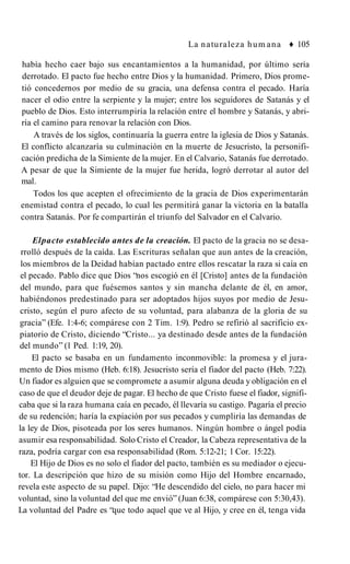 La naturaleza hum ana ♦ 105
había hecho caer bajo sus encantamientos a la humanidad, por último sería
derrotado. El pacto fue hecho entre Dios y la humanidad. Primero, Dios prome­
tió concedernos por medio de su gracia, una defensa contra el pecado. Haría
nacer el odio entre la serpiente y la mujer; entre los seguidores de Satanás y el
pueblo de Dios. Esto interrumpiría la relación entre el hombre y Satanás, y abri­
ría el camino para renovar la relación con Dios.
A través de los siglos, continuaría la guerra entre la iglesia de Dios y Satanás.
El conflicto alcanzaría su culminación en la muerte de Jesucristo, la personifi­
cación predicha de la Simiente de la mujer. En el Calvario, Satanás fue derrotado.
A pesar de que la Simiente de la mujer fue herida, logró derrotar al autor del
mal.
Todos los que acepten el ofrecimiento de la gracia de Dios experimentarán
enemistad contra el pecado, lo cual les permitirá ganar la victoria en la batalla
contra Satanás. Por fe compartirán el triunfo del Salvador en el Calvario.
Elpacto establecido antes de la creación. El pacto de la gracia no se desa­
rrolló después de la caída. Las Escrituras señalan que aun antes de la creación,
los miembros de la Deidad habían pactado entre ellos rescatar la raza si caía en
el pecado. Pablo dice que Dios “nos escogió en él [Cristo] antes de la fundación
del mundo, para que fuésemos santos y sin mancha delante de él, en amor,
habiéndonos predestinado para ser adoptados hijos suyos por medio de Jesu­
cristo, según el puro afecto de su voluntad, para alabanza de la gloria de su
gracia” (Efe. 1:4-6; compárese con 2 Tim. 1:9). Pedro se refirió al sacrificio ex­
piatorio de Cristo, diciendo “Cristo... ya destinado desde antes de la fundación
del mundo” (1 Ped. 1:19, 20).
El pacto se basaba en un fundamento inconmovible: la promesa y el jura­
mento de Dios mismo (Heb. 6:18). Jesucristo sería el fiador del pacto (Heb. 7:22).
Un fiador es alguien que se compromete a asumir alguna deuda y obligación en el
caso de que el deudor deje de pagar. El hecho de que Cristo fuese el fiador, signifi­
caba que si la raza humana caía en pecado, él llevaría su castigo. Pagaría el precio
de su redención; haría la expiación por sus pecados y cumpliría las demandas de
la ley de Dios, pisoteada por los seres humanos. Ningún hombre o ángel podía
asumir esa responsabilidad. Solo Cristo el Creador, la Cabeza representativa de la
raza, podría cargar con esa responsabilidad (Rom. 5:12-21; 1 Cor. 15:22).
El Hijo de Dios es no solo el fiador del pacto, también es su mediador o ejecu­
tor. La descripción que hizo de su misión como Hijo del Hombre encarnado,
revela este aspecto de su papel. Dijo: “He descendido del cielo, no para hacer mi
voluntad, sino la voluntad del que me envió” (Juan 6:38, compárese con 5:30,43).
La voluntad del Padre es “que todo aquel que ve al Hijo, y cree en él, tenga vida
 