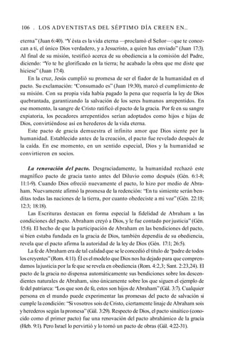 106 . LOS ADVENTISTAS DEL SÉPTIMO DÍA CREEN EN..
eterna”(Juan 6:40). “Yésta es la vida eterna —proclamó el Señor—:que te conoz­
can a ti, el único Dios verdadero, y a Jesucristo, a quien has enviado” (Juan 17:3).
Al final de su misión, testificó acerca de su obediencia a la comisión del Padre,
diciendo: “Yo te he glorificado en la tierra; he acabado la obra que me diste que
hiciese” (Juan 17:4).
En la cruz, Jesús cumplió su promesa de ser el fiador de la humanidad en el
pacto. Su exclamación: “Consumado es” (Juan 19:30), marcó el cumplimiento de
su misión. Con su propia vida había pagado la pena que requería la ley de Dios
quebrantada, garantizando la salvación de los seres humanos arrepentidos. En
ese momento, la sangre de Cristo ratificó el pacto de la gracia. Por fe en su sangre
expiatoria, los pecadores arrepentidos serían adoptados como hijos e hijas de
Dios, convirtiéndose así en herederos de la vida eterna.
Este pacto de gracia demuestra el infinito amor que Dios siente por la
humanidad. Establecido antes de la creación, el pacto fue revelado después de
la caída. En ese momento, en un sentido especial, Dios y la humanidad se
convirtieron en socios.
La renovación del pacto. Desgraciadamente, la humanidad rechazó este
magnífico pacto de gracia tanto antes del Diluvio como después (Gén. 6:1-8;
11:1-9). Cuando Dios ofreció nuevamente el pacto, lo hizo por medio de Abra-
ham. Nuevamente afirmó la promesa de la redención: “En tu simiente serán ben­
ditas todas las naciones de la tierra, por cuanto obedeciste a mi voz” (Gén. 22:18;
12:3; 18:18).
Las Escrituras destacan en forma especial la fidelidad de Abraham a las
condiciones del pacto. Abraham creyó a Dios, y le fue contado por justicia” (Gén.
15:6). El hecho de que la participación de Abraham en las bendiciones del pacto,
si bien estaba fundada en la gracia de Dios, también dependía de su obediencia,
revela que el pacto afirma la autoridad de la ley de Dios (Gén. 17:1; 26:5).
La fede Abraham era de tal calidad que se le concedió el titulo de “padre de todos
los creyentes”(Rom. 4:11). Él es el modelo que Dios nos ha dejado para que compren­
damos lajusticia por la fe que se revela en obediencia (Rom. 4:2,3; Sant. 2:23,24). El
pacto de la gracia no dispensa automáticamente sus bendiciones sobre los descen­
dientes naturales de Abraham, sino únicamente sobre los que siguen el ejemplo de
fe del patriarca: “Los que son de fe, estos son hijos de Abraham”(Gál. 3:7). Cualquier
persona en el mundo puede experimentar las promesas del pacto de salvación si
cumple la condición: “Sivosotros sois de Cristo, ciertamente linaje de Abraham sois
yherederos según lapromesa” (Gál. 3:29). Respecto de Dios, el pacto sinaítico (cono­
cido como el primer pacto) fue una renovación del pacto abrahámico de la gracia
(Heb. 9:1). Pero Israel lo pervirtió y lo tornó un pacto de obras (Gál. 4:22-31).
 