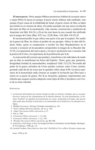 La naturaleza hum ana ♦ 107
El nuevo pacto. Otros pasajes bíblicos posteriores hablan de un pacto nuevo
o mejor.1
1Pero lo hacen no porque el pacto eterno hubiese sido cambiado, sino
porque (1) por causa de la infidelidad de Israel, el pacto eterno de Dios se había
pervertido en un sistema de obras; (2) estaba asociado con una nueva revelación
del amor de Dios en la encarnación, vida, muerte, resurrección y mediación de
Jesucristo (ver Heb. 8:6-13); y (3) no fue sino hasta la cruz cuando fue ratificado
por la sangre de Cristo (Dan. 9:27; Luc. 22:20; Rom. 15:8; Heb. 9:ll-22).1
2
Es inconmensurable lo que ofrece este pacto a los que lo aceptan. Por medio
de la gracia de Dios, les ofrece el perdón de sus pecados. Ofrece la obra del Es­
píritu Santo, quien se compromete a escribir los Diez Mandamientos en el
corazón y restaurar en los pecadores arrepentidos la imagen de su Hacedor (Jer.
31:33). La experiencia del nuevo pacto y el nuevo nacimiento trae a nuestra vida
la justicia de Cristo y la experiencia de la justificación por la fe.
La renovación del corazón que produce, transforma a los individuos de modo
que en ellos se manifiestan los frutos del Espíritu: “Amor, gozo, paz, paciencia,
benignidad, bondad, fe, mansedumbre, templanza” (Gál. 5:22,23). Por medio del
poder de la gracia salvadora de Cristo pueden caminar como Cristo caminó,
gozando cada día de las cosas que le agradan a Dios (Juan 8:29). La única espe­
ranza de la humanidad caída consiste en aceptar la invitación que Dios hace a
entrar en su pacto de gracia. Por fe en Jesucristo, podemos experimentar esta
relación que asegura nuestra adopción como hijos de Dios y herederos con Cris­
to de su reino celestial.
Referencias
1. La doctrina del hombre por mucho tiempo ha sido un término teológico que se usa para
discurrir acerca de los componentes de la familia humana. En esta presentación, el tér­
mino “hombre” no significa necesariamente un varón, excluyendo a la mujer, sino que ha
sido usado para facilitar la discusión y la continuidad con la tradición y la semántica teo­
lógica.
2. Berkhof, Systematic Theology [Teología sistemática], p. 183.
3. “Soul”, [Alma], SDA Encyclopedia, ed. rev. p. 1361
4. “Alma”, Diccionario bíblico adventista, p. 37.
5. Ibíd. p. 1064
6. Comentario bíblico adventista, t. 7, p. 264.
7. Comentario bíblico adventista, t. 3, p. 1107.
8. “Pecado”, Diccionario bíblico adventista, pp. 907, 908.
9. James Orr, God’
s Image in Man [La imagen de Dios en el hombre] (Grand Rapids, Michigan:
W. B. Eerdmans, 1948), pp. 3,4.
10. Leonard Verduin, Somewhat Less than God: The Biblical View ofM an [Un poco menos que
mans, 1970), p. 69.
 