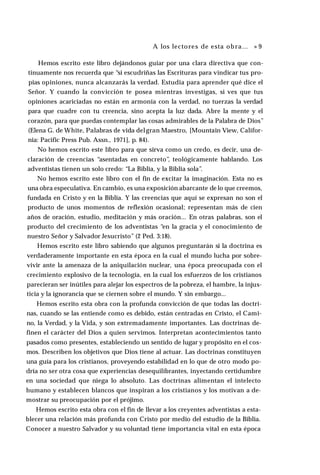 A los lectores de esta obra... » 9
Hemos escrito este libro dejándonos guiar por una clara directiva que con­
tinuamente nos recuerda que “si escudriñas las Escrituras para vindicar tus pro­
pias opiniones, nunca alcanzarás la verdad. Estudia para aprender qué dice el
Señor. Y cuando la convicción te posea mientras investigas, si ves que tus
opiniones acariciadas no están en armonía con la verdad, no tuerzas la verdad
para que cuadre con tu creencia, sino acepta la luz dada. Abre la mente y el
corazón, para que puedas contemplar las cosas admirables de la Palabra de Dios”
(Elena G. de White, Palabras de vida delgran Maestro, [Mountain View, Califor­
nia: Pacific Press Pub. Assn., 1971], p. 84).
No hemos escrito este libro para que sirva como un credo, es decir, una de­
claración de creencias “asentadas en concreto”, teológicamente hablando. Los
adventistas tienen un solo credo: “La Biblia, y la Biblia sola”.
No hemos escrito este libro con el fin de excitar la imaginación. Esta no es
una obra especulativa. En cambio, es una exposición abarcante de lo que creemos,
fundada en Cristo y en la Biblia. Y las creencias que aquí se expresan no son el
producto de unos momentos de reflexión ocasional; representan más de cien
años de oración, estudio, meditación y más oración... En otras palabras, son el
producto del crecimiento de los adventistas “en la gracia y el conocimiento de
nuestro Señor y Salvador Jesucristo” (2 Ped. 3:18).
Hemos escrito este libro sabiendo que algunos preguntarán si la doctrina es
verdaderamente importante en esta época en la cual el mundo lucha por sobre­
vivir ante la amenaza de la aniquilación nuclear, una época preocupada con el
crecimiento explosivo de la tecnología, en la cual los esfuerzos de los cristianos
parecieran ser inútiles para alejar los espectros de la pobreza, el hambre, la injus­
ticia y la ignorancia que se ciernen sobre el mundo. Y sin embargo...
Hemos escrito esta obra con la profunda convicción de que todas las doctri­
nas, cuando se las entiende como es debido, están centradas en Cristo, el Cami­
no, la Verdad, y la Vida, y son extremadamente importantes. Las doctrinas de­
finen el carácter del Dios a quien servimos. Interpretan acontecimientos tanto
pasados como presentes, estableciendo un sentido de lugar y propósito en el cos­
mos. Describen los objetivos que Dios tiene al actuar. Las doctrinas constituyen
una guía para los cristianos, proveyendo estabilidad en lo que de otro modo po­
dría no ser otra cosa que experiencias desequilibrantes, inyectando certidumbre
en una sociedad que niega lo absoluto. Las doctrinas alimentan el intelecto
humano y establecen blancos que inspiran a los cristianos y los motivan a de­
mostrar su preocupación por el prójimo.
Hemos escrito esta obra con el fin de llevar a los creyentes adventistas a esta­
blecer una relación más profunda con Cristo por medio del estudio de la Biblia.
Conocer a nuestro Salvador y su voluntad tiene importancia vital en esta época
 