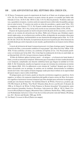 108 . LOS ADVENTISTAS DEL SÉPTIMO DÍA CREEN EN..
11. El Nuevo Testamento asocia la experiencia de Israel en el Sinaí con el antiguo pacto (Gál.
4:24, 25). En el Sinaí, Dios renueva su pacto eterno de gracia a su pueblo que había sido
liberado (1 Cron. 16:14-17; Sal. 105:8-11; Gái. 3:15-17). Dios les promete: “Si diéreis oído a mi
voz, y guardáreis mi pacto, vosotros seréis mi especial tesoro sobre todos los pueblos; porque
mía es toda la tierra. Y vosotros me seréis un reino de sacerdotes, y gente santa” (Exo. 19:5,
6; compárese con Génesis 17:7, 9, 19). El pacto estaba basado en la justicia que es por la fe
(Rom. 10:6-8; Deut. 30:11-14), y la ley sería escrita en sus corazones (Deut. 6:4-6; 30:14).
El pacto de la gracia puede ser motivo de perversión de parte de los creyentes, convirtié­
ndolo en un sistema de salvación por las obras. Pablo usó el fracaso que Abraham experi­
mentó siglos antes, en su esfuerzo por confiar en Dios, al depender de sus propias obras para
resolver sus problemas, trasformándolo en una ilustración del antiguo pacto (Gén. 16; 12:10-
20; 20; Gál. 24:22-25). De hecho, la experiencia de procurar la justicia por obras humanas ha
existido desde que entró el pecado en este mundo, quebrantándose así el pacto eterno (Oseas
6:7).
A través de la historia de Israel, la mayoría procuró vivir bajo el antiguo pacto “ignorando
la justicia de Dios, y procurando establecer la suya propia” “por obras de la ley” (Rom. 9:30-
10:4). Vivían conforme a la letra y no conforme al Espíritu (2 Cor. 3:6). Procurando justifi­
carse a sí mismos por la ley (Gál. 5:4), vivían bajo la condenación de la ley en cautividad, no
en libertad (Gál. 4:21-23). Así pervirtieron el pacto del Sinaí.
El libro de Hebreos aplica el primer pacto —el antiguo— a la historia de Israel desde el
Sinaí, y revela su naturaleza temporal. Demuestra que el sacerdocio levítico estaba destinado
a ser temporal, cumpliendo una función simbólica hasta que llegara la realidad en Cristo
(Heb. 9; 10). Tristemente, muchos no lograron ver que en sí mismas las ceremonias no tenían
valor alguno (Heb. 10:1). La adherencia a este sistema de "sombras” después que el tipo se
había encontrado con su antitipo, la sombra con la realidad, distorsionaba la verdadera
misión de Cristo. Esto explica el fuerte lenguaje usado para hacer énfasis en la superioridad
del pacto mejor o nuevo sobre el del Sinaí.
El antiguo pacto, por lo tanto, puede ser descrito en términos negativos y positivos. En lo
negativo, se refiere a la respuesta imperfecta del pueblo al pacto eterno de Dios. En lo posi­
tivo significa el ministerio terrenal temporal que Dios designó para enfrentar la emergencia
creada por este fracaso humano. Ver también Elena G. de White, Patriarcas y profetas, pp.
378-390; Elena G. de White, “Our Work” [Nuestra obra], Review and Herald, 23 de junio de
1904, p. 8; Elena G. de White “A Holy Purpose to Restore Jerusalem” [Un propósito santo
para restaurar Jerusalénj, Southern Watchman, Iode marzo de 1904, p. 142; G. Hasel, Cov-
enant ín Blood [Pacto en sangre], (Mountain View, California: Pacific Press, 1982); compárese
con Wallenkampf, Salvation Comes From the Lord [La salvación viene del Señor], (Washing­
ton, D.C.: Review and Herald, 1983), pp. 84-90.
12. Ver Hasel, Covenant in Blood [Pacto con sangre].
 