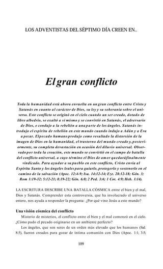 LOS ADVENTISTAS DEL SÉPTIMO DÍA CREEN EN..
Elgran conflicto
Toda la humanidad está ahora envuelta en un gran conflicto entre Cristo y
Satanás en cuanto al carácter de Dios, su ley y su soberanía sobre el uni­
verso. Este conflicto se originó en el cielo cuando un ser creado, dotado de
libre albedrío, se exaltó a sí mismo y se convirtió en Satanás, el adversario
de Dios, e condujo a la rebelión a una parte de los ángeles. Satanás in­
trodujo el espíritu de rebelión en este mundo cuando indujo a Adán y a Eva
a pecar. Elpecado humano produjo como resultado la distorsión de la
imagen de Dios en la humanidad, el trastorno del mundo creado y, posteri­
ormente, su completa devastación en ocasión del diluvio universal. Obser­
vado por toda la creación, este mundo se convirtió en el campo de batalla
del conflicto universal, a cuyo término el Dios de amor quedaráfinalmente
vindicado. Para ayudar a su pueblo en este conflicto, Cristo envía al
Espíritu Santo y los ángeles leales para guiarlo, protegerlo y sostenerlo en el
camino de la salvación (Apoc. 12:4-9; Isa. 14:12-14; Eze. 28:12-18; Gén. 3;
Rom 1:19-32; 5:12-21; 8:19-22; Gén. 6:8; 2 Ped. 3:6; 1 Cor. 4:9; Heb. 1:14).
LA ESCRITURA DESCRIBE UNA BATALLA CÓSMICA entre el bien y el mal,
Dios y Satanás. Comprender esta controversia, que ha involucrado el universo
entero, nos ayuda a responder la pregunta: ¿Por qué vino Jesús a este mundo?
Una visión cósmica del conflicto
Misterio de misterios, el conflicto entre el bien y el mal comenzó en el cielo.
¿Cómo pudo el pecado originarse en un ambiente perfecto?
Los ángeles, que son seres de un orden más elevado que los humanos (Sal.
8:5), fueron creados para gozar de íntima comunión con Dios (Apoc. 1:1; 3:5;
109
 