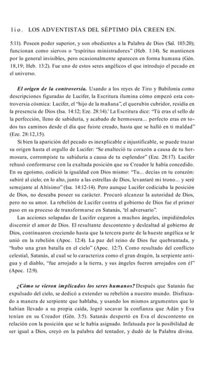 l i o . LOS ADVENTISTAS DEL SÉPTIMO DÍA CREEN EN.
5:11). Poseen poder superior, y son obedientes a la Palabra de Dios (Sal. 103:20);
funcionan como siervos o “espíritus ministradores” (Heb. 1:14). Se mantienen
por lo general invisibles, pero ocasionalmente aparecen en forma humana (Gén.
18,19; Heb. 13:2). Fue uno de estos seres angélicos el que introdujo el pecado en
el universo.
El origen de la controversia. Usando a los reyes de Tiro y Babilonia como
descripciones figuradas de Lucifer, la Escritura ilumina cómo empezó esta con­
troversia cósmica: Lucifer, el “hijo de la mañana”, el querubín cubridor, residía en
la presencia de Dios (Isa. 14:12; Eze. 28:14).' La Escritura dice: “Tú eras el sello de
la perfección, lleno de sabiduría, y acabado de hermosura... perfecto eras en to­
dos tus caminos desde el día que fuiste creado, hasta que se halló en ti maldad”
(Eze. 28:12,15).
Si bien la aparición del pecado es inexplicable e injustificable, se puede trazar
su origen hasta el orgullo de Lucifer: “Se enalteció tu corazón a causa de tu her­
mosura, corrompiste tu sabiduría a causa de tu esplendor” (Eze. 28:17). Lucifer
rehusó conformarse con la exaltada posición que su Creador le había concedido.
En su egoísmo, codició la igualdad con Dios mismo: “Tu... decías en tu corazón:
subiré al cielo; en lo alto, junto a las estrellas de Dios, levantaré mi trono... y seré
semejante al Altísimo” (Isa. 14:12-14). Pero aunque Lucifer codiciaba la posición
de Dios, no deseaba poseer su carácter. Procuró alcanzar la autoridad de Dios,
pero no su amor. La rebelión de Lucifer contra el gobierno de Dios fue el primer
paso en su proceso de transformarse en Satanás, “el adversario”.
Las acciones solapadas de Lucifer cegaron a muchos ángeles, impidiéndoles
discernir el amor de Dios. El resultante descontento y deslealtad al gobierno de
Dios, continuaron creciendo hasta que la tercera parte de la hueste angélica se le
unió en la rebelión (Apoc. 12:4). La paz del reino de Dios fue quebrantada, y
“hubo una gran batalla en el cielo” (Apoc. 12:7). Como resultado del conflicto
celestial, Satanás, al cual se lo caracteriza como el gran dragón, la serpiente anti­
gua y el diablo, “fue arrojado a la tierra, y sus ángeles fueron arrojados con él”
(Apoc. 12:9).
¿Cómo se vieron implicados los seres humanos? Después que Satanás fue
expulsado del cielo, se dedicó a extender su rebelión a nuestro mundo. Disfraza­
do a manera de serpiente que hablaba, y usando los mismos argumentos que lo
habían llevado a su propia caída, logró socavar la confianza que Adán y Eva
tenían en su Creador (Gén. 3:5). Satanás despertó en Eva el descontento en
relación con la posición que se le había asignado. Infatuada por la posibilidad de
ser igual a Dios, creyó en la palabra del tentador, y dudó de la Palabra divina.
 