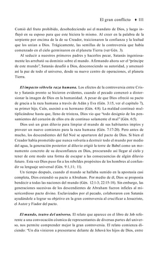 El gran conflicto ♦ 111
Comió del fruto prohibido, desobedeciendo así el mandato de Dios, y luego in­
fluyó en su esposo para que este hiciera lo mismo. Al creer en la palabra de la
serpiente por encima de la de su Creador, traicionaron la confianza y la lealtad
que los unían a Dios. Trágicamente, las semillas de la controversia que había
comenzado en el cielo germinaron en el planeta Tierra (ver Gén. 3).
Al seducir a nuestros primeros padres y hacerlos pecar, Satanás ingeniosa­
mente les arrebató su dominio sobre el mundo. Afirmando ahora ser el “príncipe
de este mundo”, Satanás desafió a Dios, desconociendo su autoridad, y amenazó
así la paz de todo el universo, desde su nuevo centro de operaciones, el planeta
Tierra.
El impacto sóbrela raza humana. Los efectos de la controversia entre Cris­
to y Satanás pronto se hicieron evidentes, cuando el pecado comenzó a distor­
sionar la imagen de Dios en la humanidad. A pesar de que Dios ofreció su pacto
de gracia a la raza humana a través de Adán y Eva (Gén. 3:15, ver el capítulo 7),
su primer hijo, Caín, asesinó a su hermano (Gén. 4:8). La maldad continuó mul­
tiplicándose hasta que, lleno de tristeza, Dios vio que “todo designio de los pen­
samientos del corazón de ellos era de continuo solamente el mal” (Gén. 6:5).
Dios usó un gran diluvio para limpiar el mundo de sus habitantes impíos y
proveer un nuevo comienzo para la raza humana (Gén. 7:17-20). Pero antes de
mucho, los descendientes del fiel Noé se apartaron del pacto de Dios. Si bien el
Creador había prometido que nunca volvería a destruir todo el mundo por medio
del agua, la generación posterior al diluvio erigió la torre de Babel como un mo­
numento concreto de su desconfianza en Dios, procurando así llegar al cielo y
tener de este modo una forma de escapar a las consecuencias de algún diluvio
futuro. Esta vez Dios puso fin a los rebeldes propósitos de los hombres al confun­
dir su lenguaje universal (Gén. 9:1,11; 11).
Un tiempo después, cuando el mundo se hallaba sumido en la apostasía casi
completa, Dios extendió su pacto a Abraham. Por medio de él, Dios se proponía
bendecir a todas las naciones del mundo (Gén. 12:1-3; 22:15-18). Sin embargo, las
generaciones sucesivas de los descendientes de Abraham fueron infieles al mi­
sericordioso pacto divino. Esclavizados por el pecado, colaboraron con Satanás
ayudándole a lograr su objetivo en la gran controversia al crucificar a Jesucristo,
el Autor y Fiador del pacto.
El mundo, teatro del universo. El relato que aparece en el libro de Job refe­
rente a una convocación cósmica de representantes de diversas partes del univer­
so, nos permite comprender mejor la gran controversia. El relato comienza di­
ciendo: “Un día vinieron a presentarse delante de Jehová los hijos de Dios, entre
 