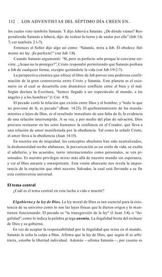 112 . LOS ADVENTISTAS DEL SÉPTIMO DÍA CREEN EN..
los cuales vino también Satanás. Y dijo Jehová a Satanás: ¿De dónde vienes? Res­
pondiendo Satanás a Jehová, dijo: de rodear la tierra y de andar por ella” (Job 1:6,
7; ver también 2:1-7).
Entonces el Señor dijo algo así como: “Satanás, mira a Job. Él obedece fiel­
mente mi ley. ¡Es perfecto!” (ver Job 1:8).
Cuando Satanás argumentó: “Sí, pero es perfecto solo porque le conviene ser­
virte. ¿Acaso no lo proteges?”, Cristo respondió permitiendo que Satanás probara
a Job de cualquier forma, excepto quitándole la vida (ver Job l:9-2:7).
La perspectiva cósmica que ofrece el libro de Job provee una poderosa confir­
mación de la gran controversia entre Cristo y Satanás. Este planeta es el esce­
nario en el cual se desarrolla este dramático conflicto entre el bien y el mal.
Según declara la Escritura, “hemos llegado a ser espectáculo al mundo, a los
ángeles y a los hombres” (1 Cor. 4:9).
El pecado cortó la relación que existía entre Dios y el hombre, y “todo lo que
no proviene de fe, es pecado” (Rom. 14:23). El quebrantamiento de los manda­
mientos o leyes de Dios, es el resultado inmediato de una falta de fe, la evidencia
de una relación interrumpida. A su vez, y por medio del plan de salvación, Dios
procura restaurar en los seres humanos la confianza en el Creador, que lleva a
una relación de amor manifestada por la obediencia. Tal como lo señaló Cristo,
el amor lleva a la obediencia (Juan 14:15).
En nuestra era de iniquidad, los conceptos absolutos han sido neutralizados,
la deshonestidad recibe alabanzas, la prevaricación es un estilo de vida, se exalta
el adulterio, y los acuerdos, tanto internacionales como personales, se ven pi­
soteados. Es nuestro privilegio mirar más allá de nuestro mundo sin esperanza,
y ver al Dios amante y omnipotente. Esta visión abarcarte nos revela la impor­
tancia de la expiación que obró nuestro Salvador, la cual está llevando a su fin
esta controversia universal.
El tema central
¿Cuál es el tema central en esta lucha a vida o muerte?
Elgobierno y la ley de Dios. La ley moral de Dios es tan esencial para la exis­
tencia de su universo como lo son las leyes físicas que le dieron origen y lo man­
tienen funcionando. El pecado es “la transgresión de la ley" (1 Juan 3:4), o “ile­
galidad”, como lo indica la palabra griega anomia. La ilegalidad brota del rechazo
de Dios y su gobierno.
En vez de aceptar la responsabilidad por la ilegalidad que reina en el mundo,
Satanás le echa la culpa a Dios. Afirma que la ley de Dios, que según él es arbi­
traria, estorba la libertad individual. Además —afirma Satanás—, por cuanto es
 