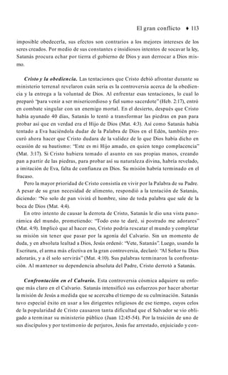 El gran conflicto ♦ 113
imposible obedecerla, sus efectos son contrarios a los mejores intereses de los
seres creados. Por medio de sus constantes e insidiosos intentos de socavar la ley,
Satanás procura echar por tierra el gobierno de Dios y aun derrocar a Dios mis­
mo.
Cristo y la obediencia. Las tentaciones que Cristo debió afrontar durante su
ministerio terrenal revelaron cuán seria es la controversia acerca de la obedien­
cia y la entrega a la voluntad de Dios. Al enfrentar esas tentaciones, lo cual lo
preparó “para venir a ser misericordioso y fiel sumo sacerdote” (Heb. 2:17), entró
en combate singular con un enemigo mortal. En el desierto, después que Cristo
había ayunado 40 días, Satanás lo tentó a transformar las piedras en pan para
probar así que en verdad era el Hijo de Dios (Mat. 4:3). Así como Satanás había
tentado a Eva haciéndola dudar de la Palabra de Dios en el Edén, también pro­
curó ahora hacer que Cristo dudara de la validez de lo que Dios había dicho en
ocasión de su bautismo: “Este es mi Hijo amado, en quien tengo complacencia”
(Mat. 3:17). Si Cristo hubiera tomado el asunto en sus propias manos, creando
pan a partir de las piedras, para probar así su naturaleza divina, habría revelado,
a imitación de Eva, falta de confianza en Dios. Su misión habría terminado en el
fracaso.
Pero la mayor prioridad de Cristo consistía en vivir por la Palabra de su Padre.
A pesar de su gran necesidad de alimento, respondió a la tentación de Satanás,
diciendo: “No solo de pan vivirá el hombre, sino de toda palabra que sale de la
boca de Dios (Mat. 4:4).
En otro intento de causar la derrota de Cristo, Satanás le dio una vista pano­
rámica del mundo, prometiendo: “Todo esto te daré, si postrado me adorares”
(Mat. 4:9). Implicó que al hacer eso, Cristo podría rescatar el mundo y completar
su misión sin tener que pasar por la agonía del Calvario. Sin un momento de
duda, y en absoluta lealtad a Dios, Jesús ordenó: “Vete, Satanás”. Luego, usando la
Escritura, el arma más efectiva en la gran controversia, declaró: “Al Señor tu Dios
adorarás, y a él solo servirás” (Mat. 4:10). Sus palabras terminaron la confronta­
ción. Al mantener su dependencia absoluta del Padre, Cristo derrotó a Satanás.
Confrontación en el Calvario. Esta controversia cósmica adquiere su enfo­
que más claro en el Calvario. Satanás intensificó sus esfuerzos por hacer abortar
la misión de Jesús a medida que se acercaba el tiempo de su culminación. Satanás
tuvo especial éxito en usar a los dirigentes religiosos de ese tiempo, cuyos celos
de la popularidad de Cristo causaron tanta dificultad que el Salvador se vio obli­
gado a terminar su ministerio público (Juan 12:45-54). Por la traición de uno de
sus discípulos y por testimonio de perjuros, Jesús fue arrestado, enjuiciado y con­
 