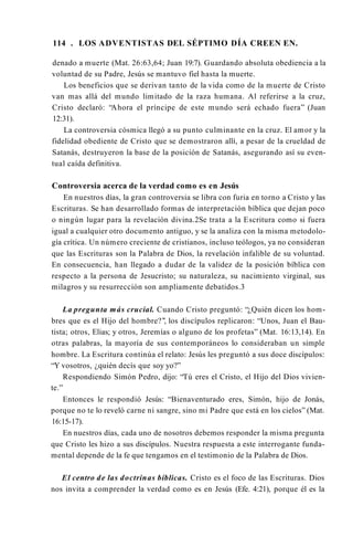 114 . LOS ADVENTISTAS DEL SÉPTIMO DÍA CREEN EN.
denado a muerte (Mat. 26:63,64; Juan 19:7). Guardando absoluta obediencia a la
voluntad de su Padre, Jesús se mantuvo fiel hasta la muerte.
Los beneficios que se derivan tanto de la vida como de la muerte de Cristo
van mas allá del mundo limitado de la raza humana. Al referirse a la cruz,
Cristo declaró: “Ahora el príncipe de este mundo será echado fuera” (Juan
12:31).
La controversia cósmica llegó a su punto culminante en la cruz. El amor y la
fidelidad obediente de Cristo que se demostraron allí, a pesar de la crueldad de
Satanás, destruyeron la base de la posición de Satanás, asegurando así su even­
tual caída definitiva.
Controversia acerca de la verdad como es en Jesús
En nuestros días, la gran controversia se libra con furia en torno a Cristo y las
Escrituras. Se han desarrollado formas de interpretación bíblica que dejan poco
o ningún lugar para la revelación divina.2Se trata a la Escritura como si fuera
igual a cualquier otro documento antiguo, y se la analiza con la misma metodolo­
gía crítica. Un número creciente de cristianos, incluso teólogos, ya no consideran
que las Escrituras son la Palabra de Dios, la revelación infalible de su voluntad.
En consecuencia, han llegado a dudar de la validez de la posición bíblica con
respecto a la persona de Jesucristo; su naturaleza, su nacimiento virginal, sus
milagros y su resurrección son ampliamente debatidos.3
La pregunta más crucial. Cuando Cristo preguntó: “¿Quién dicen los hom­
bres que es el Hijo del hombre?’’, los discípulos replicaron: “Unos, Juan el Bau­
tista; otros, Elias; y otros, Jeremías o alguno de los profetas” (Mat. 16:13,14). En
otras palabras, la mayoría de sus contemporáneos lo consideraban un simple
hombre. La Escritura continúa el relato: Jesús les preguntó a sus doce discípulos:
“Y vosotros, ¿quién decís que soy yo?”
Respondiendo Simón Pedro, dijo: “Tú eres el Cristo, el Hijo del Dios vivien­
te.”
Entonces le respondió Jesús: “Bienaventurado eres, Simón, hijo de Jonás,
porque no te lo reveló carne ni sangre, sino mi Padre que está en los cielos” (Mat.
16:15-17).
En nuestros días, cada uno de nosotros debemos responder la misma pregunta
que Cristo les hizo a sus discípulos. Nuestra respuesta a este interrogante funda­
mental depende de la fe que tengamos en el testimonio de la Palabra de Dios.
El centro de las doctrinas bíblicas. Cristo es el foco de las Escrituras. Dios
nos invita a comprender la verdad como es en Jesús (Efe. 4:21), porque él es la
 