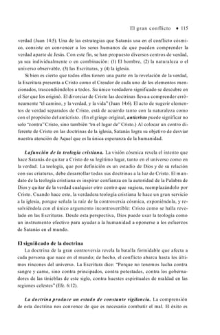 El gran conflicto ♦ 115
verdad (Juan 14:5). Una de las estrategias que Satanás usa en el conflicto cósmi­
co, consiste en convencer a los seres humanos de que pueden comprender la
verdad aparte de Jesús. Con este fin, se han propuesto diversos centros de verdad,
ya sea individualmente o en combinación: (1) El hombre, (2) la naturaleza o el
universo observable, (3) las Escrituras, y (4) la iglesia.
Si bien es cierto que todos ellos tienen una parte en la revelación de la verdad,
la Escritura presenta a Cristo como el Creador de cada uno de los elementos men­
cionados, trascendiéndolos a todos. Su único verdadero significado se descubre en
el Ser que los originó. El divorciar de Cristo las doctrinas lleva a comprender erró­
neamente “el camino, y la verdad, y la vida” (Juan 14:6). El acto de sugerir elemen­
tos de verdad separados de Cristo, está de acuerdo tanto con la naturaleza como
con el propósito del anticristo. (En el griego original, anticristo puede significar no
solo “contra”Cristo, sino también “en el lugar de” Cristo.) Al colocar un centro di­
ferente de Cristo en las doctrinas de la iglesia, Satanás logra su objetivo de desviar
nuestra atención de Aquel que es la única esperanza de la humanidad.
Lafunción de la teología cristiana. La visión cósmica revela el intento que
hace Satanás de quitar a Cristo de su legítimo lugar, tanto en el universo como en
la verdad. La teología, que por definición es un estudio de Dios y de su relación
con sus criaturas, debe desarrollar todas sus doctrinas a la luz de Cristo. El man­
dato de la teología cristiana es inspirar confianza en la autoridad de la Palabra de
Dios y quitar de la verdad cualquier otro centro que sugiera, reemplazándolo por
Cristo. Cuando hace esto, la verdadera teología cristiana le hace un gran servicio
a la iglesia, porque señala la raíz de la controversia cósmica, exponiéndola, y re­
solviéndola con el único argumento incontrovertible: Cristo como se halla reve­
lado en las Escrituras. Desde esta perspectiva, Dios puede usar la teología como
un instrumento efectivo para ayudar a la humanidad a oponerse a los esfuerzos
de Satanás en el mundo.
El signiñcado de la doctrina
La doctrina de la gran controversia revela la batalla formidable que afecta a
cada persona que nace en el mundo; de hecho, el conflicto abarca hasta los últi­
mos rincones del universo. La Escritura dice: “Porque no tenemos lucha contra
sangre y carne, sino contra principados, contra potestades, contra los goberna­
dores de las tinieblas de este siglo, contra huestes espirituales de maldad en las
regiones celestes” (Efe. 6:12).
La doctrina produce un estado de constante vigilancia. La comprensión
de esta doctrina nos convence de que es necesario combatir el mal. El éxito es
 