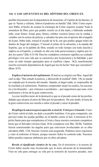 116 ♦ LOS ADVENTISTAS DEL SÉPTIMO DÍA CREEN EN.
posible únicamente por la dependencia de Jesucristo, el Capitán de las huestes, el
que es “fuerte y valiente, Jehová el poderoso en batalla” (Sal. 24:8). Como expre­
sara Pablo, el hecho de aceptar la estrategia de Cristo requiere aceptar “toda la
armadura de Dios, para que podáis resistir en el día malo, y habiendo acabado
todo, estar firmes. Estad, pues, firmes, ceñidos vuestros lomos con la verdad, y
vestidos con la coraza de justicia, y calzados los pies con el apresto del evangelio
de la paz. Sobre todo, tomad el escudo de la fe, con que podáis apagar todos los
dardos de fuego del maligno. Y tomad el yelmo de la salvación, y la espada del
Espíritu, que es la palabra de Dios; orando en todo tiempo con toda oración y
súplica en el Espíritu, y velando en ello con toda perseverancia y súplica por to­
dos los santos” (Efe. 6:13-18). Para los verdaderos cristianos significa un exaltado
privilegio vivir una vida que se caracterice por la paciencia y la fidelidad, y por
estar en todo tiempo aparejados para el conflicto (Apoc. 14:2), manifestando
nuestra constante dependencia de Aquel que nos ha hecho “más que vencedores”
(Rom. 8:37).
Explica el misterio del sufrimiento. El mal no se originó con Dios. Aquel del
cual se dijo: “Has amado la justicia, y aborrecido la maldad” (Heb. 1:9), no puede
ser culpado por la miseria del mundo. Satanás, el ángel caído, es responsable de
la crueldad y el sufrimiento. Podemos comprender mejor los asaltos, los asesina­
tos y los funerales —por crímenes o accidentes—, por angustiosos que sean, si los
analizamos a la luz de la gran controversia.
La cruz testifica tanto de lo destructivo que es el pecado como de las profun­
didades que alcanza el amor de Dios por los pecadores. De este modo, el tema de
la gran controversia nos enseña a odiar el pecado y amar al pecador.
Despliega la amorosapreocupación actual de Cristopor el mundo. Cuan­
do Cristo volvió al cielo, no dejó a su pueblo huérfano. Con gran compasión, nos
proveyó todas las ayudas posibles en la batalla contra el mal. Comisionó al Es­
píritu Santo para que reemplazara a Cristo y fuese nuestro constante compañero
hasta que el Salvador volviera (Juan 14:16; compárese con Mat. 28:20). También
fueron comisionados los ángeles para que estuviesen involucrados en su obra
salvadora (Heb. 1:14). Nuestra victoria está asegurada. Podemos tener esperanza
y valor al enfrentar el futuro, porque nuestro Señor lo controla todo. Nuestros
labios pueden expresar alabanzas por su obra salvadora.
Revela el significado cósmico de la cruz. En el ministerio y la muerte de
Cristo había mucho más involucrado que la mera salvación de la humanidad.
Vino no solo para entregar su vida por la remisión de nuestros pecados, sino
 