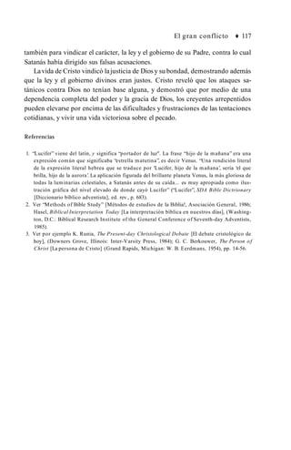 El gran conflicto ♦ 117
también para vindicar el carácter, la ley y el gobierno de su Padre, contra lo cual
Satanás había dirigido sus falsas acusaciones.
Lavida de Cristo vindicó lajusticia de Diosy su bondad, demostrando además
que la ley y el gobierno divinos eran justos. Cristo reveló que los ataques sa­
tánicos contra Dios no tenían base alguna, y demostró que por medio de una
dependencia completa del poder y la gracia de Dios, los creyentes arrepentidos
pueden elevarse por encima de las dificultades y frustraciones de las tentaciones
cotidianas, y vivir una vida victoriosa sobre el pecado.
Referencias
1. “Lucifer” viene del latín, y significa “portador de luz". La frase “hijo de la mañana” era una
expresión común que significaba “estrella matutina”, es decir Venus. “Una rendición literal
de la expresión literal hebrea que se traduce por 'Lucifer, hijo de la mañana’, sería ‘el que
brilla, hijo de la aurora’. La aplicación figurada del brillante planeta Venus, la más gloriosa de
todas la luminarias celestiales, a Satanás antes de su caída... es muy apropiada como ilus­
tración gráfica del nivel elevado de donde cayó Lucifer” (“Lucifer”, SDA Bible Dictrionary
[Diccionario bíblico adventista], ed. rev., p. 683).
2. Ver “Methods of Bible Study” [Métodos de estudios de la Biblia!, Asociación General, 1986;
Hasel, Biblical Interpretation Today [La interpretación bíblica en nuestros días], (Washing­
ton, D.C.: Biblical Research Institute of the General Conference of Seventh-day Adventists,
1985).
3. Ver por ejemplo K. Runia, The Present-day Christological Debate [El debate cristológico de
hoy], (Downers Grove, Illinois: Inter-Varsity Press, 1984); G. C. Berkouwer, The Person of
Christ [La persona de Cristo] (Grand Rapids, Michigan: W. B. Eerdmans, 1954), pp. 14-56.
 