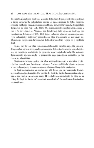 10 ♦ LOS ADVENTISTAS DEL SÉPTIMO DÍA CREEN EN..
de engaño, pluralismo doctrinal y apatía. Esta clase de conocimiento constituye
la única salvaguardia del cristiano contra los que, a manera de “lobos rapaces",
vendrán hablando cosas perversas con el fin de pervertir la verdad y destruir la fe
del pueblo de Dios (ver Hech. 20:29, 30). Especialmente en estos últimos días, y
con el fin de evitar el ser “llevados por doquiera de todo viento de doctrina, por
estratagema de hombres” (Efe. 4:14), todos debemos adquirir un concepto cor­
recto del carácter, gobierno y propósitos de Dios. Únicamente los que hayan for­
tificado sus mentes con la verdad de la Escritura podrán resistir en el conflicto
final.
Hemos escrito esta obra como una colaboración para los que están interesa­
dos en saber por qué creemos lo que creemos. Este estudio, escrito por adventis­
tas, no constituye un intento de presentar una verdad adornada. Ha sido cui­
dadosamente documentado, y representa una exposición auténtica de las
creencias adventistas.
Finalmente, hemos escrito esta obra reconociendo que la doctrina cristo-
céntrica cumple tres funciones evidentes: Primero, edifica la iglesia; segundo,
preserva la verdad; y tercero, comunica el evangelio en toda su riqueza.
La doctrina verdadera va mucho más allá de ser una mera creencia. Consti­
tuye un llamado a la acción. Por medio del Espíritu Santo, las creencias cristia­
nas se convierten en obras de amor. El verdadero conocimiento de Dios, de su
Hijo y del Espíritu Santo, es “conocimiento salvador”. Ese es el tema de esta obra.
—Los editores.
 