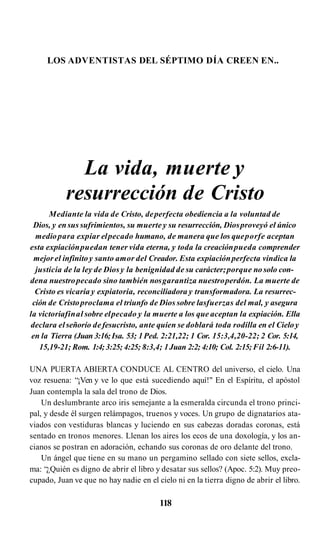 LOS ADVENTISTAS DEL SÉPTIMO DÍA CREEN EN..
La vida, muerte y
resurrección de Cristo
Mediante la vida de Cristo, deperfecta obediencia a la voluntad de
Dios, y ensus sufrimientos, su muerte y su resurrección, Diosproveyó el único
mediopara expiar elpecado humano, de manera que los queporfe aceptan
esta expiaciónpuedan tener vida eterna, y toda la creaciónpueda comprender
mejorel infinitoy santo amor del Creador. Esta expiaciónperfecta vindica la
justicia de la ley de Diosy la benignidad de su carácter;porque no solo con­
dena nuestropecado sino también nosgarantiza nuestroperdón. La muerte de
Cristo es vicaria y expiatoria, reconciliadora y transformadora. La resurrec­
ción de Cristoproclama el triunfo de Dios sobre lasfuerzas del mal, y asegura
la victoriafinal sobre elpecado y la muerte a los que aceptan la expiación. Ella
declara elseñorío defesucristo, ante quien se doblará toda rodilla en el Cielo y
en la Tierra (Juan 3:16;Isa. 53; 1Ped. 2:21,22; 1 Cor. 15:3,4,20-22; 2 Cor. 5:14,
15,19-21; Rom. 1:4;3:25; 4:25; 8:3,4; 1Juan 2:2; 4:10; Col. 2:15;Fil 2:6-11).
UNA PUERTA ABIERTA CONDUCE AL CENTRO del universo, el cielo. Una
voz resuena: “¡Ven y ve lo que está sucediendo aquí!" En el Espíritu, el apóstol
Juan contempla la sala del trono de Dios.
Un deslumbrante arco iris semejante a la esmeralda circunda el trono princi­
pal, y desde él surgen relámpagos, truenos y voces. Un grupo de dignatarios ata­
viados con vestiduras blancas y luciendo en sus cabezas doradas coronas, está
sentado en tronos menores. Llenan los aires los ecos de una doxología, y los an­
cianos se postran en adoración, echando sus coronas de oro delante del trono.
Un ángel que tiene en su mano un pergamino sellado con siete sellos, excla­
ma: “¿Quién es digno de abrir el libro y desatar sus sellos? (Apoc. 5:2). Muy preo­
cupado, Juan ve que no hay nadie en el cielo ni en la tierra digno de abrir el libro.
118
 