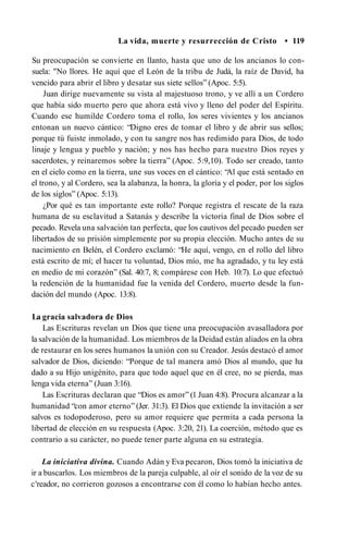La vida, muerte y resurrección de Cristo • 119
Su preocupación se convierte en llanto, hasta que uno de los ancianos lo con­
suela: "No llores. He aquí que el León de la tribu de Judá, la raíz de David, ha
vencido para abrir el libro y desatar sus siete sellos” (Apoc. 5:5).
Juan dirige nuevamente su vista al majestuoso trono, y ve allí a un Cordero
que había sido muerto pero que ahora está vivo y lleno del poder del Espíritu.
Cuando ese humilde Cordero toma el rollo, los seres vivientes y los ancianos
entonan un nuevo cántico: “Digno eres de tomar el libro y de abrir sus sellos;
porque tú fuiste inmolado, y con tu sangre nos has redimido para Dios, de todo
linaje y lengua y pueblo y nación; y nos has hecho para nuestro Dios reyes y
sacerdotes, y reinaremos sobre la tierra” (Apoc. 5:9,10). Todo ser creado, tanto
en el cielo como en la tierra, une sus voces en el cántico: “
Al que está sentado en
el trono, y al Cordero, sea la alabanza, la honra, la gloria y el poder, por los siglos
de los siglos” (Apoc. 5:13).
¿Por qué es tan importante este rollo? Porque registra el rescate de la raza
humana de su esclavitud a Satanás y describe la victoria final de Dios sobre el
pecado. Revela una salvación tan perfecta, que los cautivos del pecado pueden ser
libertados de su prisión simplemente por su propia elección. Mucho antes de su
nacimiento en Belén, el Cordero exclamó: “He aquí, vengo, en el rollo del libro
está escrito de mí; el hacer tu voluntad, Dios mío, me ha agradado, y tu ley está
en medio de mi corazón” (Sal. 40:7, 8; compárese con Heb. 10:7). Lo que efectuó
la redención de la humanidad fue la venida del Cordero, muerto desde la fun­
dación del mundo (Apoc. 13:8).
La gracia salvadora de Dios
Las Escrituras revelan un Dios que tiene una preocupación avasalladora por
la salvación de la humanidad. Los miembros de la Deidad están aliados en la obra
de restaurar en los seres humanos la unión con su Creador. Jesús destacó el amor
salvador de Dios, diciendo: “Porque de tal manera amó Dios al mundo, que ha
dado a su Hijo unigénito, para que todo aquel que en él cree, no se pierda, mas
lenga vida eterna” (Juan 3:16).
Las Escrituras declaran que “Dios es amor” (1 Juan 4:8). Procura alcanzar a la
humanidad “con amor eterno” (Jer. 31:3). El Dios que extiende la invitación a ser
salvos es todopoderoso, pero su amor requiere que permita a cada persona la
libertad de elección en su respuesta (Apoc. 3:20, 21). La coerción, método que es
contrario a su carácter, no puede tener parte alguna en su estrategia.
La iniciativa divina. Cuando Adán y Eva pecaron, Dios tomó la iniciativa de
ir a buscarlos. Los miembros de la pareja culpable, al oír el sonido de la voz de su
c'reador, no corrieron gozosos a encontrarse con él como lo habían hecho antes.
 