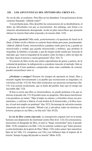 120 . LOS ADVENTISTAS DEL SÉPTIMO DÍA CREEN EN..
En vez de ello, se ocultaron. Pero Dios no los abandonó. Con persistencia divina
continuó llamando: “¿Dónde están?”
Con profunda pena, Dios describió las consecuencias de su desobediencia, el
dolor, las dificultades con que se encontrarían. Sin embargo, aun frente a su
situación absolutamente desesperada, reveló un plan maravilloso que prometía
obtener la victoria final sobre el pecado y la muerte (Gén. 3:15).
¿Gracia o justicia? Más tarde, posteriormente a la apostasía de Israel en el
Sinaí, el Señor reveló a Moisés su carácter benevolente pero justo, proclamando:
“¡Jehová! ¡Jehová! Fuerte, misericordioso y piadoso; tardo para la ira, y grande en
misericordia y verdad; que guarda misericordia a millares, que perdona la
iniquidad, la rebelión y el pecado, y que de ningún modo tendrá por inocente al
malvado; que visita la iniquidad de los padres sobre los hijos y sobre los hijos de
los hijos, hasta la tercera y cuarta generación” (Éxo. 34:6, 7).
El carácter de Dios revela una unión especialísima de gracia y justicia, de la
voluntad de perdonar, la indisposición a considerar inocente al malvado. Solo en
la persona de Cristo podemos comprender cómo estas cualidades de carácter
pueden reconciliarse entre sí.
¿Perdonar o castigar? Durante los tiempos de apostasía en Israel, Dios a
menudo rogaba fervorosamente a su pueblo que reconocieran su iniquidad y se
volvieran a él (Jer. 3:12-14). Pero ellos rechazaron sus amorosas invitaciones (Jer.
5:3). Una actitud recalcitrante, que se burla del perdón, hace que el castigo sea
inevitable (Sal. 7:12).
Si bien es cierto que Dios es misericordioso, no puede perdonar a los que se
aferran al pecado (Jer. 5:7). El perdón tiene un propósito. Dios desea transformar
a los pecadores en santos: “Deje el impío su camino, y el hombre inicuo sus pen­
samientos, y vuélvase a Jehová, el cual tendrá de él misericordia, y al Dios nues­
tro, el cual será amplio en perdonar" (Isa. 55:7). Su mensaje de salvación resuena
claramente por todo el mundo: “Mirad a mí, y sed salvos, todos los términos de
la tierra, porque yo soy Dios, y no hay más” (Isa. 45:22).
La ira de Dios contra el pecado. La transgresión original creó en la mente
humana una disposición de enemistad contra Dios (Col. 1:21). En consecuencia,
merecemos el desagrado de Dios, el cual es “fuego consumidor” para el pecado
(Heb. 12:29; compárese con Hab. 1:13). La solemne verdad es que “todos pecaron
y están destituidos de la gloria de Dios” (Rom. 3:23), todos somos “por naturaleza
hijos de ira” (Efe. 2:3; compárese con 5:6) y nos hallamos bajo el imperio de la
muerte “porque la paga del pecado es muerte” (Rom. 6:23).
 
