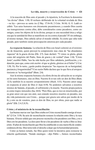 La vida, muerte y resurrección de Cristo • 121
A la reacción de Dios ante el pecado y la injusticia, la Escritura la denomina
“ira divina” (Rom. 1:18). El rechazo deliberado de la voluntad revelada de Dios
—su ley— provoca su santa ira (2 Rey. 17:16-18; 2 Crón. 36:16). G. E. Ladd es­
cribió: “Los seres humanos son éticamente pecaminosos; y cuando Dios cuenta
sus transgresiones contra ellos, debe considerarlos como pecadores, como en­
emigos, como los objetos de la ira divina; porque es una necesidad ética y religi­
osa que la santidad de Dios se manifieste en ira contra el pecado”.1Ysin embargo,
al mismo tiempo, Dios anhela salvar el mundo rebelde. Es cierto que odia todo
pecado, pero también siente preocupación amorosa por cada pecador.
La respuesta humana. La relación de Dios con Israel culminó en el ministe­
rio de Jesucristo, quien proveyó la comprensión mas clara de “las abundantes
riquezas” de la gracia divina (Efe. 2:7). Juan declaró: “Y vimos su gloria, gloria
como del unigénito del Padre, lleno de gracia y de verdad” (Juan 1:14). “Cristo
Jesús”, escribió Pablo, “nos ha sido hecho por Dios sabiduría, justificación, y re­
dención; para que, como está escrito: el que se gloría, gloríese en el Señor”(1 Cor.
1:30, 31). Por lo tanto, ¿quién podría despreciar “las riquezas de su benignidad,
paciencia y longanimidad”? Con razón Pablo declara que lo que lleva al arrepen­
timiento es “su benignidad” (Rom. 2:4).
Aun la misma respuesta humana a la oferta divina de salvación no se origina
en los seres humanos, sino en Dios. Nuestra fe es tan solo un don de Dios (Rom.
12:3); también lo es nuestro arrepentimiento (Hech. 5:31). Nuestro amor surge
en respuesta al amor de Dios (1 Juan 4:19). No podemos salvarnos a nosotros
mismos de Satanás, el pecado, el sufrimiento y la muerte. Nuestra propia justicia
es como trapos inmundos (Isa. 64:6). “Pero Dios, que es rico en misericordia, por
su gran amor con que nos amó, aun estando nosotros muertos en pecados, nos
dio vida juntamente con Cristo... porque por gracia sois salvos por medio de la
fe; y esto no de vosotros, pues es don de Dios; no por obras, para que nadie se
gloríe” (Efe. 2:4,5,8,9).
Cristo y el ministerio de la reconciliación
Las buenas nuevas son “que Dios estaba en Cristo reconciliando consigo al mun­
do” (2 Cor. 5:19). Su acto de reconciliación restaura la relación entre Dios y la raza
humana. El texto señala que este proceso reconcilia a los pecadores con Dios, y no a
Dios con los pecadores. La clave para llevar a los pecadores de vuelta a Dios es Jesu­
cristo. El plan de reconciliación que Dios ha establecido es una maravilla de condes­
cendencia divina. Dios tenía todo el derecho a dejar que la humanidad pereciera.
Como ya hemos notado, fue Dios quien tomó la iniciativa para restaurar la
relación quebrantada. “Siendo enemigos —dijo Pablo—, fuimos reconciliados
 