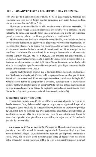 122 . LOS ADVENTISTAS DEL SÉPTIMO DÍA CREEN EN..
con Dios por la muerte de su Hijo” (Rom. 5:10). En consecuencia, “también nos
gloriamos en Dios por el Señor nuestro Jesucristo, por quien hemos recibido
ahora la reconciliación” (Rom. 5:11).
El proceso de reconciliación ha sido asociado con el término expiación. “El
término griego refleja la idea fundamental de restablecer la armonía en una
relación, de modo que cuando hubo una separación, ésta pueda ser eliminada
por el proceso de cubrir el problema, producir la reconciliación".2
Muchos cristianos limitan la idea de la reconciliación, asociándola exclusiva­
mente con la expiación, es decir con los efectos redentores de la encarnación, los
sufrimientos y la muerte de Cristo. Sin embargo, en los servicios del Santuario, la
expiación no solo implicaba la muerte del cordero del sacrificio, sino que incluía
también la ministración sacerdotal de su sangre derramada en el santuario
mismo (ver Lev. 4:20,26, 35; 16:15-18,32,33). En armonía con el uso bíblico, la
expiación puede referirse tanto a la muerte de Cristo como a su ministerio in­
tercesor en el santuario celestial. Allí, como Sumo Sacerdote, aplica los benefi­
cios de su completo y perfecto sacrificio expiatorio para logar la reconciliación
de los seres humanos con Dios.3
Vicente Taylor también observó que la doctrina de la expiación tiene dos aspec­
tos: “(a) La obra salvadora de Cristo, y (b) la apropiación de su obra por fe, tanto
individual como comunal. Estos dos aspectos unidos constituyen la Expiación”.
Gracias a esta forma de comprender la doctrina, concluyó que “la expiación se
cumple tanto por nosotros como en nosotros’’
.*Este capítulo enfoca la expiación en
su relación con la muerte de Cristo. La expiación asociada con su ministerio como
Sumo Sacerdote será presentada más adelante (ver el capítulo 24).
El sacrificio expiatorio de Cristo
El sacrificio expiatorio de Cristo en el Calvario marcó el punto de retorno en
la relación entre Dios y la humanidad. A pesar de que hay un registro de los pecados
de la gente, como resultado de la reconciliación, Dios no les imputa sus pecados
(2 Cor. 5:19). Esto no significa que Dios deja de lado el castigo, o que el pecado ya
no despierta su ira. Más bien significa que Dios ha encontrado una forma de
conceder el perdón a los pecadores arrepentidos, sin dejar por eso de exaltar la
justicia de su eterna ley.
La muerte de Cristo es necesaria. Para que un Dios de amor mantenga su
justicia y corrección moral, la muerte expiatoria de Jesucristo llegó a ser “una
necesidad moral y legal”. La justicia de Dios “requiere que el pecado sea llevado a
juicio. Dios, por lo tanto, debe ejecutar juicio sobre el pecado y de este modo
sobre el pecador. En esa ejecución, el Hijo de Dios tomó nuestro lugar, el lugar del
 