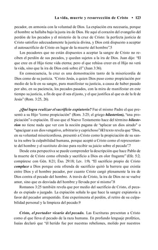 La vida, muerte y resurrección de Cristo • 123
pecador, en armonía con la voluntad de Dios. La expiación era necesaria, porque
el hombre se hallaba bajo la justa ira de Dios. He aquí el corazón del evangelio del
perdón de los pecados y el misterio de la cruz de Cristo: la perfecta justicia de
Cristo satisfizo adecuadamente la justicia divina, y Dios está dispuesto a aceptar
el autosacrificio de Cristo en lugar de la muerte del hombre”.5
Los pecadores que no están dispuestos a aceptar la sangre de Cristo no re­
ciben el perdón de sus pecados, y quedan sujetos a la ira de Dios. Juan dijo: “El
que cree en el Hijo tiene vida eterna; pero el que rehúsa creer en el Hijo no verá
la vida, sino que la ira de Dios está sobre él” (Juan 3:36).
En consecuencia, la cruz es una demostración tanto de la misericordia de
Dios como de su justicia. “Cristo Jesús, a quien Dios puso como propiciación por
medio de la fe en su sangre, para manifestar su justicia, a causa de haber pasado
por alto, en su paciencia, los pecados pasados, con la mira de manifestar en este
tiempo su justicia, a fin de que él sea el justo, y el que justifica al que es de la fe de
Jesús” (Rom. 3:25, 26).
¿Qué logra realizar el sacrificio expiatorio? Fue el mismo Padre el que pre­
sentó a su Hijo “como propiciación" (Rom. 3:25; el griego hilasterion), “una pro­
piciación”o expiación. El uso que el Nuevo Testamento hace del término hilaste­
rion no tiene nada que ver con la noción pagana de “aplacar un dios airado" o
"apaciguar a un dios vengativo, arbitrario y caprichoso”.6El texto revela que “Dios,
en su voluntad misericordiosa, presentó a Cristo como la propiciación de su san­
ta ira sobre la culpabilidad humana, porque aceptó a Cristo como el representan­
te del hombre y el sustituto divino para recibir su juicio sobre el pecado”.7
Desde esta perspectiva se puede comprender la descripción que hace Pablo de
la muerte de Cristo como ofrenda y sacrificio a Dios en olor fragante” (Efe. 5:2;
compárese con Gén. 8:21; Éxo. 29:18; Lev. 1:9). “El sacrificio propio de Cristo
complace a Dios porque esta ofrenda de sacrificio quitó la barrera que existía
entre Dios y el hombre pecador, por cuanto Cristo cargó plenamente la ira de
Dios contra el pecado del hombre. A través de Cristo, la ira de Dios no se vuelve
amor, sino que es desviada del hombre y llevada por sí mismo”.8
Romanos 3:25 también revela que por medio del sacrificio de Cristo, el peca­
do es expiado o juzgado. La expiación señala lo que hace la sangre expiatoria a
favor del pecador arrepentido. Este experimenta el perdón, el retiro de su culpa­
bilidad personal y la limpieza del pecado.9
Cristo, el portador vicario del pecado. Las Escrituras presentan a Cristo
como el que lleva el pecado de la raza humana. En profundo lenguaje profètico,
Isaías declaró que “él herido fue por nuestras rebeliones, molido por nuestros
 