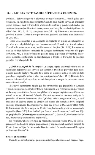 124 . LOS ADVENTISTAS DEL SÉPTIMO DÍA CREEN EN..
pecados... Jehová cargó en él el pecado de todos nosotros... Jehová quiso que­
brantarlo, sujetándole a padecimiento. Cuando haya puesto su vida en expiación
por el pecado... verá el fruto de la aflicción de su alma, y quedará satisfecho; por
su conocimiento justificará mi siervo justo a muchos, y llevará las iniquidades de
ellos” (Isa. 53:5, 6, 10, 11; compárese con Gál. 1:4). Pablo tenía en mente esta
profecía al decir: “Cristo murió por nuestros pecados, conforme a las Escrituras”
(1 Cor. 15:3).
Estos textos apuntan a un concepto importante en el plan de salvación: los
pecados y la culpabilidad que nos han contaminado1
0pueden ser transferidos al
Portador de nuestros pecados, haciéndonos así limpios (Sal. 51:10). Las ceremo­
nias de los sacrificios del santuario del Antiguo Testamento revelaban este papel
de Cristo. Allí, la transferencia del pecado desde el pecador arrepentido al cor­
dero inocente, simbolizaba su transferencia a Cristo, el Portador de nuestros
pecados (ver el capítulo 4).
¿Cuál es el papel de la sangre? La sangre jugaba un papel central en los
sacrificios expiatorios del servicio del santuario. Dios hizo provisión para la ex­
piación cuando declaró: "La vida de la carne en la sangre está, y yo os la he dado
para hacer expiación sobre el altar por vuestras almas”(Lev. 17:11). Después de la
muerte del animal, el sacerdote necesitaba aplicar la sangre de este antes que se
concediera el perdón.
El Nuevo Testamento revela que las ceremonias que prescribía el Antiguo
Testamento para obtener el perdón, la purificación y la reconciliación por medio
de la sangre sustitutiva, fueron cumplidas en la sangre expiatoria que Cristo de­
rramó en su sacrificio en el Calvario. En contraste con las maneras antiguas de
proceder, el Nuevo Testamento dice: "¿Cuánto más la sangre de Cristo, el cual
mediante el Espíritu eterno se ofreció a sí mismo sin mancha a Dios, limpiará
vuestras conciencias de obras muertas para que sirváis al Dios vivo?”(Heb. 9:14).
El derramamiento de la sangre de Cristo cumplió tanto la propiciación como la
expiación (Rom. 3:25). Juan declaró que Dios, a causa de su amor, “envió a su Hijo
en propiciación (hilasmos) por nuestros pecados” (1 Juan 4:10; en ciertas versio­
nes, “expiación”; “un sacrificio expiatorio").
En resumen, “el acto objetivo de reconciliación que realizó Dios, ha sido lo­
grado por medio de la sangre propiciadora y expiadora (el sacrificio propio) de
Cristo Jesús, su Hijo. De este modo, Dios ‘
es tanto el Proveedor como el Receptor
de la reconciliación’”.1
0
Cristo, el Redentor
Cuando los seres humanos pasaron a estar bajo el dominio del pecado, llega­
 