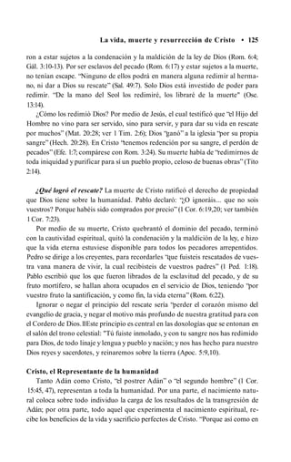 La vida, muerte y resurrección de Cristo • 125
ron a estar sujetos a la condenación y la maldición de la ley de Dios (Rom. 6:4;
Gál. 3:10-13). Por ser esclavos del pecado (Rom. 6:17) y estar sujetos a la muerte,
no tenían escape. “Ninguno de ellos podrá en manera alguna redimir al herma­
no, ni dar a Dios su rescate” (Sal. 49:7). Solo Dios está investido de poder para
redimir. “De la mano del Seol los redimiré, los libraré de la muerte" (Ose.
13:14).
¿Cómo los redimió Dios? Por medio de Jesús, el cual testificó que “el Hijo del
Hombre no vino para ser servido, sino para servir, y para dar su vida en rescate
por muchos” (Mat. 20:28; ver 1 Tim. 2:6); Dios “ganó” a la iglesia “por su propia
sangre” (Hech. 20:28). En Cristo “tenemos redención por su sangre, el perdón de
pecados” (Efe. 1:7; compárese con Rom. 3:24). Su muerte había de “redimirnos de
toda iniquidad y purificar para sí un pueblo propio, celoso de buenas obras” (Tito
2:14).
¿Qué logró el rescate? La muerte de Cristo ratificó el derecho de propiedad
que Dios tiene sobre la humanidad. Pablo declaró: “¿O ignoráis... que no sois
vuestros? Porque habéis sido comprados por precio” (1 Cor. 6:19,20; ver también
1Cor. 7:23).
Por medio de su muerte, Cristo quebrantó el dominio del pecado, terminó
con la cautividad espiritual, quitó la condenación y la maldición de la ley, e hizo
que la vida eterna estuviese disponible para todos los pecadores arrepentidos.
Pedro se dirige a los creyentes, para recordarles “que fuisteis rescatados de vues­
tra vana manera de vivir, la cual recibisteis de vuestros padres” (1 Ped. 1:18).
Pablo escribió que los que fueron librados de la esclavitud del pecado, y de su
fruto mortífero, se hallan ahora ocupados en el servicio de Dios, teniendo “por
vuestro fruto la santificación, y como fin, la vida eterna” (Rom. 6:22).
Ignorar o negar el principio del rescate sería “perder el corazón mismo del
evangelio de gracia, y negar el motivo más profundo de nuestra gratitud para con
el Cordero de Dios.1
1Este principio es central en las doxologías que se entonan en
el salón del trono celestial: "Tú fuiste inmolado, y con tu sangre nos has redimido
para Dios, de todo linaje y lengua y pueblo y nación; y nos has hecho para nuestro
Dios reyes y sacerdotes, y reinaremos sobre la tierra (Apoc. 5:9,10).
Cristo, el Representante de la humanidad
Tanto Adán como Cristo, “el postrer Adán” o “el segundo hombre” (1 Cor.
15:45, 47), representan a toda la humanidad. Por una parte, el nacimiento natu­
ral coloca sobre todo individuo la carga de los resultados de la transgresión de
Adán; por otra parte, todo aquel que experimenta el nacimiento espiritual, re­
cibe los beneficios de la vida y sacrificio perfectos de Cristo. “Porque así como en
 