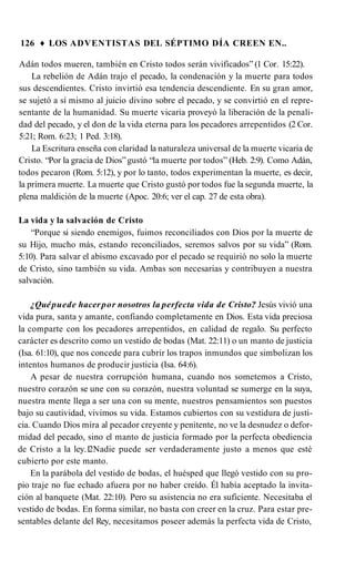 126 ♦ LOS ADVENTISTAS DEL SÉPTIMO DÍA CREEN EN..
Adán todos mueren, también en Cristo todos serán vivificados” (1 Cor. 15:22).
La rebelión de Adán trajo el pecado, la condenación y la muerte para todos
sus descendientes. Cristo invirtió esa tendencia descendiente. En su gran amor,
se sujetó a sí mismo al juicio divino sobre el pecado, y se convirtió en el repre­
sentante de la humanidad. Su muerte vicaria proveyó la liberación de la penali­
dad del pecado, y el don de la vida eterna para los pecadores arrepentidos (2 Cor.
5:21; Rom. 6:23; 1 Ped. 3:18).
La Escritura enseña con claridad la naturaleza universal de la muerte vicaria de
Cristo. “Por la gracia de Dios”gustó “la muerte por todos” (Heb. 2:9). Como Adán,
todos pecaron (Rom. 5:12), y por lo tanto, todos experimentan la muerte, es decir,
la primera muerte. La muerte que Cristo gustó por todos fue la segunda muerte, la
plena maldición de la muerte (Apoc. 20:6; ver el cap. 27 de esta obra).
La vida y la salvación de Cristo
“Porque si siendo enemigos, fuimos reconciliados con Dios por la muerte de
su Hijo, mucho más, estando reconciliados, seremos salvos por su vida” (Rom.
5:10). Para salvar el abismo excavado por el pecado se requirió no solo la muerte
de Cristo, sino también su vida. Ambas son necesarias y contribuyen a nuestra
salvación.
¿Quépuede hacerpor nosotros la perfecta vida de Cristo? Jesús vivió una
vida pura, santa y amante, confiando completamente en Dios. Esta vida preciosa
la comparte con los pecadores arrepentidos, en calidad de regalo. Su perfecto
carácter es descrito como un vestido de bodas (Mat. 22:11) o un manto de justicia
(Isa. 61:10), que nos concede para cubrir los trapos inmundos que simbolizan los
intentos humanos de producir justicia (Isa. 64:6).
A pesar de nuestra corrupción humana, cuando nos sometemos a Cristo,
nuestro corazón se une con su corazón, nuestra voluntad se sumerge en la suya,
nuestra mente llega a ser una con su mente, nuestros pensamientos son puestos
bajo su cautividad, vivimos su vida. Estamos cubiertos con su vestidura de justi­
cia. Cuando Dios mira al pecador creyente y penitente, no ve la desnudez o defor­
midad del pecado, sino el manto de justicia formado por la perfecta obediencia
de Cristo a la ley.1
2Nadie puede ser verdaderamente justo a menos que esté
cubierto por este manto.
En la parábola del vestido de bodas, el huésped que llegó vestido con su pro­
pio traje no fue echado afuera por no haber creído. Él había aceptado la invita­
ción al banquete (Mat. 22:10). Pero su asistencia no era suficiente. Necesitaba el
vestido de bodas. En forma similar, no basta con creer en la cruz. Para estar pre­
sentables delante del Rey, necesitamos poseer además la perfecta vida de Cristo,
 