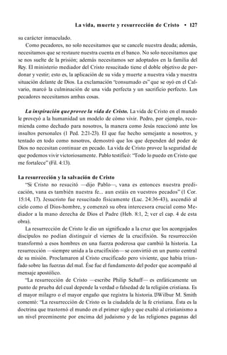 La vida, muerte y resurrección de Cristo • 127
su carácter inmaculado.
Como pecadores, no solo necesitamos que se cancele nuestra deuda; además,
necesitamos que se restaure nuestra cuenta en el banco. No solo necesitamos que
se nos suelte de la prisión; además necesitamos ser adoptados en la familia del
Rey. El ministerio mediador del Cristo resucitado tiene el doble objetivo de per­
donar y vestir; esto es, la aplicación de su vida y muerte a nuestra vida y nuestra
situación delante de Dios. La exclamación “consumado es” que se oyó en el Cal­
vario, marcó la culminación de una vida perfecta y un sacrificio perfecto. Los
pecadores necesitamos ambas cosas.
La inspiración que provee la vida de Cristo. La vida de Cristo en el mundo
le proveyó a la humanidad un modelo de cómo vivir. Pedro, por ejemplo, reco­
mienda como dechado para nosotros, la manera como Jesús reaccionó ante los
insultos personales (1 Ped. 2:21-23). El que fue hecho semejante a nosotros, y
tentado en todo como nosotros, demostró que los que dependen del poder de
Dios no necesitan continuar en pecado. La vida de Cristo provee la seguridad de
que podemos vivir victoriosamente. Pablo testificó: “Todo lo puedo en Cristo que
me fortalece” (Fil. 4:13).
La resurrección y la salvación de Cristo
“Si Cristo no resucitó —dijo Pablo—, vana es entonces nuestra predi­
cación, vana es también nuestra fe... aun estáis en vuestros pecados” (1 Cor.
15:14, 17). Jesucristo fue resucitado físicamente (Luc. 24:36-43), ascendió al
cielo como el Dios-hombre, y comenzó su obra intercesora crucial como Me­
diador a la mano derecha de Dios el Padre (Heb. 8:1, 2; ver el cap. 4 de esta
obra).
La resurrección de Cristo le dio un significado a la cruz que los acongojados
discípulos no podían distinguir el viernes de la crucifixión. Su resurrección
transformó a esos hombres en una fuerza poderosa que cambió la historia. La
resurrección —siempre unida a la crucifixión—se convirtió en un punto central
de su misión. Proclamaron al Cristo crucificado pero viviente, que había triun­
fado sobre las fuerzas del mal. Ése fue el fundamento del poder que acompañó al
mensaje apostólico.
“La resurrección de Cristo —escribe Philip Schaff— es enfáticamente un
punto de prueba del cual depende la verdad o falsedad de la religión cristiana. Es
el mayor milagro o el mayor engaño que registra la historia.1
3Wilbur M. Smith
comentó: “La resurrección de Cristo es la ciudadela de la fe cristiana. Ésta es la
doctrina que trastornó el mundo en el primer siglo y que exaltó al cristianismo a
un nivel preeminente por encima del judaismo y de las religiones paganas del
 