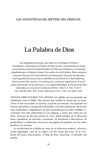 LOS ADVENTISTAS DEL SÉPTIMO DÍA CREEN EN..
La Palabra de Dios
Las Sagradas Escrituras, que abarcan el Antiguo y el Nuevo
Testamento, constituyen la Palabra de Dios escrita, transmitida por inspi­
ración divina mediante santos hombres de Dios que hablaron y escribieron
impulsados por el Espíritu Santo. Por medio de esta Palabra, Dios comunica
a los seres humanos el conocimiento necesario para alcanzar la salvación.
Las Sagradas Escrituras son la infalible revelación de la voluntad divina.
Son la norma del carácter, el criterio para evaluar la experiencia, la revel­
ación autorizada de las doctrinas, y un registrofidedigno de los actos de Dios
realizados en el curso de la historia (2 Ped. 1:20,21; 2 Tim. 3:16,17;
Sal.119:105; Prov. 30:5, 6; Isa. 8:20; Juan 17:17; 1 Tes. 2:13; Heb. 4:12).
NINGÚN LIBRO HA SIDO TAN AMADO, tan odiado, tan reverenciado, tan
condenado como la Biblia. Hay quienes han sufrido la muerte por su causa.
Otros se han convertido en asesinos creyendo así honrarla. Ha inspirado los
hechos más nobles y más grandes del hombre, y ha sido culpada por sus hechos
más condenables y degradantes. Se han levantado guerras sobre la Biblia, re­
voluciones han sido alimentadas en sus páginas, y reinos han caído por sus
ideas. Personas de diversos puntos de vista: desde teólogos de la liberación
hasta capitalistas; de fascistas a marxistas, de dictadores a libertadores, de
pacificadores a militaristas, buscan en sus páginas las palabras con las cuales
justificar sus acciones.
La exclusividad de la Biblia no viene de su influencia política, cultural y
social inigualable, sino de su origen y de los temas que trata. Es la reve­
lación del único Dios-hombre: el Hijo de Dios, Jesucristo, el Salvador del
mundo.
11
 