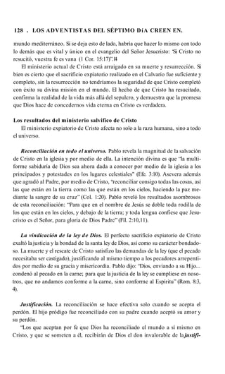 128 . LOS ADVENTISTAS DEL SÉPTIMO DíA CREEN EN.
mundo mediterráneo. Si se deja esto de lado, habría que hacer lo mismo con todo
lo demás que es vital y único en el evangelio del Señor Jesucristo: ‘Si Cristo no
resucitó, vuestra fe es vana (1 Cor. 15:17)”.1
4
El ministerio actual de Cristo está arraigado en su muerte y resurrección. Si
bien es cierto que el sacrificio expiatorio realizado en el Calvario fue suficiente y
completo, sin la resurrección no tendríamos la seguridad de que Cristo completó
con éxito su divina misión en el mundo. El hecho de que Cristo ha resucitado,
confirma la realidad de la vida más allá del sepulcro, y demuestra que la promesa
que Dios hace de concedernos vida eterna en Cristo es verdadera.
Los resultados del ministerio salvifico de Cristo
El ministerio expiatorio de Cristo afecta no solo a la raza humana, sino a todo
el universo.
Reconciliación en todo el universo. Pablo revela la magnitud de la salvación
de Cristo en la iglesia y por medio de ella. La intención divina es que “la multi­
forme sabiduría de Dios sea ahora dada a conocer por medio de la iglesia a los
principados y potestades en los lugares celestiales" (Efe. 3:10). Asevera además
que agradó al Padre, por medio de Cristo, “reconciliar consigo todas las cosas, así
las que están en la tierra como las que están en los cielos, haciendo la paz me­
diante la sangre de su cruz” (Col. 1:20). Pablo reveló los resultados asombrosos
de esta reconciliación: “Para que en el nombre de Jesús se doble toda rodilla de
los que están en los cielos, y debajo de la tierra; y toda lengua confiese que Jesu­
cristo es el Señor, para gloria de Dios Padre” (Fil. 2:10,11).
La vindicación de la ley de Dios. El perfecto sacrificio expiatorio de Cristo
exaltó la justicia y la bondad de la santa ley de Dios, así como su carácter bondado­
so. La muerte y el rescate de Cristo satisfizo las demandas de la ley (que el pecado
necesitaba ser castigado), justificando al mismo tiempo a los pecadores arrepenti­
dos por medio de su gracia y misericordia. Pablo dijo: “Dios, enviando a su Hijo...
condenó al pecado en la carne; para que la justicia de la ley se cumpliese en noso­
tros, que no andamos conforme a la carne, sino conforme al Espíritu” (Rom. 8:3,
4).
Justificación. La reconciliación se hace efectiva solo cuando se acepta el
perdón. El hijo pródigo fue reconciliado con su padre cuando aceptó su amor y
su perdón.
“Los que aceptan por fe que Dios ha reconciliado el mundo a sí mismo en
Cristo, y que se someten a él, recibirán de Dios el don invalorable de la justifi­
 