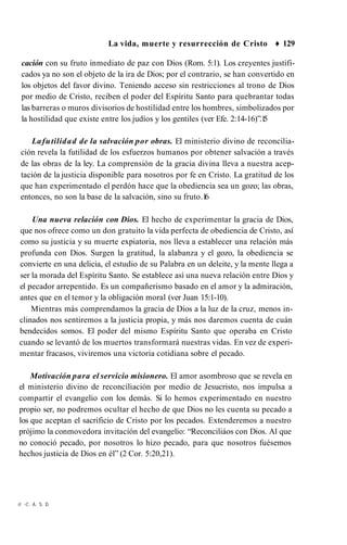 La vida, muerte y resurrección de Cristo ♦ 129
cación con su fruto inmediato de paz con Dios (Rom. 5:1). Los creyentes justifi­
cados ya no son el objeto de la ira de Dios; por el contrario, se han convertido en
los objetos del favor divino. Teniendo acceso sin restricciones al trono de Dios
por medio de Cristo, reciben el poder del Espíritu Santo para quebrantar todas
las barreras o muros divisorios de hostilidad entre los hombres, simbolizados por
la hostilidad que existe entre los judíos y los gentiles (ver Efe. 2:14-16)”.1
5
Lafutilidad de la salvación por obras. El ministerio divino de reconcilia­
ción revela la futilidad de los esfuerzos humanos por obtener salvación a través
de las obras de la ley. La comprensión de la gracia divina lleva a nuestra acep­
tación de la justicia disponible para nosotros por fe en Cristo. La gratitud de los
que han experimentado el perdón hace que la obediencia sea un gozo; las obras,
entonces, no son la base de la salvación, sino su fruto.1
6
Una nueva relación con Dios. El hecho de experimentar la gracia de Dios,
que nos ofrece como un don gratuito la vida perfecta de obediencia de Cristo, así
como su justicia y su muerte expiatoria, nos lleva a establecer una relación más
profunda con Dios. Surgen la gratitud, la alabanza y el gozo, la obediencia se
convierte en una delicia, el estudio de su Palabra en un deleite, y la mente llega a
ser la morada del Espíritu Santo. Se establece así una nueva relación entre Dios y
el pecador arrepentido. Es un compañerismo basado en el amor y la admiración,
antes que en el temor y la obligación moral (ver Juan 15:1-10).
Mientras más comprendamos la gracia de Dios a la luz de la cruz, menos in­
clinados nos sentiremos a la justicia propia, y más nos daremos cuenta de cuán
bendecidos somos. El poder del mismo Espíritu Santo que operaba en Cristo
cuando se levantó de los muertos transformará nuestras vidas. En vez de experi­
mentar fracasos, viviremos una victoria cotidiana sobre el pecado.
Motivación para el servicio misionero. El amor asombroso que se revela en
el ministerio divino de reconciliación por medio de Jesucristo, nos impulsa a
compartir el evangelio con los demás. Si lo hemos experimentado en nuestro
propio ser, no podremos ocultar el hecho de que Dios no les cuenta su pecado a
los que aceptan el sacrificio de Cristo por los pecados. Extenderemos a nuestro
prójimo la conmovedora invitación del evangelio: “Reconciliáos con Dios. Al que
no conoció pecado, por nosotros lo hizo pecado, para que nosotros fuésemos
hechos justicia de Dios en él” (2 Cor. 5:20,21).
rt -C. A. S. D.
 