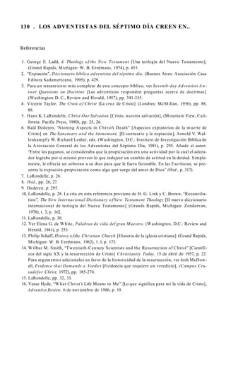 130 . LOS ADVENTISTAS DEL SÉPTIMO DÍA CREEN EN..
Referencias
1. George E. Ladd, A Theology of the New Testament [Una teología del Nuevo Testamento],
(Grand Rapids, Michigan: W. B. Eerdmans, 1974), p. 453.
2. “Expiación", Diccionario bíblico adventista del séptimo día, (Buenos Aires: Asociación Casa
Editora Sudamericana, 1995), p. 429.
3. Para un tratamiento más completo de este concepto bíblico, ver Seventh-day Adventists A n­
swer Questions on Doctrine [Los adventistas responden preguntas acerca de doctrinas]
(Washington D. C., Review and Herald, 1957), pp. 341-355.
4. Vicente Taylor, The Cross o f Christ [La cruz de Cristo] (Londres: McMillan, 1956), pp. 88,
89.
5. Hans K. LaRondelle, Christ Our Salvation [Cristo, nuestra salvación], (Mountain View, Cali­
fornia: Pacific Press, 1980), pp. 25, 26.
6. Raúl Dederen, “Atoning Aspects in Christ’s Death” [Aspectos expiatorios de la muerte de
Cristo] en The Sanctuary and the Atonement, [El santuario y la expiación], Arnold V. Wal-
lenkampf y W. Richard Lesher, eds. (Washington, D.C.: Instituto de Investigación Bíblica de
la Asociación General de los Adventistas del Séptimo Día, 1981), p. 295. Añade el autor:
“Entre los paganos, se consideraba que la propiciación era una actividad por la cual el adora­
dor lograba por sí mismo proveer lo que indujese un cambio de actitud en la deidad. Simple­
mente, le ofrecía un soborno a su dios para que le fuera favorable. En las Escrituras, se pre­
senta la expiación-propiciación como algo que surge del amor de Dios” (Ibid., p. 317).
7. LaRondelle, p. 26.
8. Ibid., pp. 26, 27.
9. Dederen, p. 295.
10. LaRondelle, p. 28. La cita en esta referencia proviene de H. G. Link y C. Brown, “Reconcilia­
tion”, The New Internacional Dictionary o fNew Testament Theology [El nuevo diccionario
internacional de teología del Nuevo Testamento] (Grands Rapids, Michigan: Zondervan,
1978), t. 3, p. 162.
11. LaRondelle, p. 30.
12. Ver Elena G. de White, Palabras de vida del gran Maestro, (Washington, D.C.: Review and
Herald, 1941), p. 253.
13. Philip Schaff, History ofthe Christian Church [Historia de la iglesia cristiana] (Grand Rapids,
Michigan: W. B. Eerdmans, 1962), 1.1, p. 173.
14. Wilbur M. Smith, “Twentieth-Century Scientists and the Resurrection of Christ” [Científi­
cos del siglo XX y la resurrección de Cristo] Christianity Today, 15 de abril de 1957, p. 22.
Para argumentos adicionales en favor de la historicidad de la resurrección, ver Josh McDow­
ell, Evidence that Demands a Verdict [Evidencia que requiere un veredicto], (Campus Cru­
sadefor Christ, 1972), pp. 185-274.
15. LaRondelle, pp. 32, 33.
16. Vease Hyde, “W hat Christ’s Life Means to Me” [Lo que significa para mí la vida de Cristo],
Adventist Review, 6 de noviembre de 1986, p. 19.
 