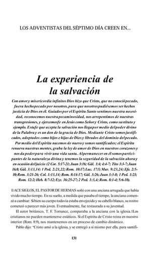 LOS ADVENTISTAS DEL SÉPTIMO DÍA CREEN EN...
La experiencia de
la salvación
Con amory misericordia infinitos Dios hizo que Cristo, que no conociópecado,
fuera hechopecado por nosotros,para que nosotrospudiésemos ser hechos
justicia de Dios en él. Guiadospor elEspíritu Santo sentimos nuestra necesi­
dad, reconocemos nuestrapecaminosidad, nos arrepentimos de nuestras
transgresiones, y ejercemosfe enJesús como Señory Cristo, como sustituto y
ejemplo. Estafe que acepta la salvación nos llegapor medio delpoder divino
de la Palabra y es un don de la gracia de Dios. Mediante Cristo somosjustifi­
cados, adoptados como hijos e hijas de Diosy librados del dominio delpecado.
Pormedio del Espíritu nacemos de nuevo y somos santificados; elEspíritu
renueva nuestras mentes, graba la ley de amor de Dios en nuestros corazones y
nos da poderpara vivir una vida santa. Alpermanecer en él somospartici­
pantes de la naturaleza divina y tenemos la seguridad de la salvación ahoray
en ocasión deljuicio (2 Cor. 5:17-21;Juan 3:16; Gál. 1:4; 4:4-7; Tito 3:3-7;Juan
16:8; Gál. 3:13,14; 1 Ped. 2:21,22;Rom. 10:17;Luc. 17:5;Mar. 9:23,24; Efe. 2:5-
10;Rom. 3:21-26; Col. 1:13,14; Rom. 8:14-17; Gál. 3:26;Juan 3:3-8; 1 Ped. 1:23;
Rom. 12:2; Heb. 8:7-12;Eze. 36:25-27;2 Ped. 1:3,4; Rom. 8:1-4; 5:6-10).
1
1ACESIGLOS, ELPASTORDEHERMAS soñó con una anciana arrugada que había
vividomucho tiempo. Ensu sueño, a medida que pasaba el tiempo, la anciana comen­
zóacambiar: Sibien su cuerpo todavía estaba envejecidoy su cabelloblanco, su rostro
comenzó a parecer más joven. Eventualmente, fue restaurada a su juventud.
El autor británico, T. F. Torrance, comparaba a la anciana con la iglesia.1Los
cristianos no pueden mantenerse estáticos. Si el Espíritu de Cristo reina en nuestro
interior (Rom. 8:9), nos mantenemos en un proceso de cambio dinámico.
Pablo dijo: “Cristo amó a la iglesia, y se entregó a sí mismo por ella, para santifi-
131
 