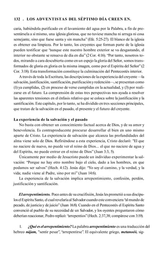 132 . LOS ADVENTISTAS DEL SÉPTIMO DÍA CREEN EN.
caria, habiéndola purificado en el lavamiento del agua por la Palabra, a fin de pre­
sentársela a sí mismo, una iglesia gloriosa, que no tuviese mancha ni arruga ni cosa
semejante, sino que fuese santa y sin mancha” (Efe. 5:25-27). El blanco de la iglesia
es obtener esa limpieza. Por lo tanto, los creyentes que forman parte de la iglesia
pueden testificar que “aunque este nuestro hombre exterior se va desgastando, el
interior no obstante se renueva de día en día” (2 Cor. 4:16). “Por tanto, nosotros to­
dos, mirando a cara descubierta como en un espejo lagloria del Señor, somos trans­
formados de gloria en gloria en la misma imagen, como por el Espíritu del Señor”(2
Cor. 3:18). Esta transformación constituye la culminación del Pentecostés interior.
A través de toda la Escritura, las descripciones de la experiencia del creyente —la
salvación,justificación, santificación, purificaciónyredención—,se presentan como
(1) ya cumplidas, (2) en proceso de verse cumplidas en la actualidad, y (3) por reali­
zarse en el futuro. La comprensión de estas tres perspectivas nos ayuda a resolver
las aparentes tensiones en el énfasis relativo que se coloca sobre la justificación y la
santificación. Este capítulo, por lo tanto, se ha dividido en tres secciones principales,
que tratan de la salvación en el pasado, el presente y el futuro del creyente.
La experiencia de la salvación y el pasado
No basta con obtener un conocimiento factual acerca de Dios, y de su amor y
benevolencia. Es contraproducente procurar desarrollar el bien en uno mismo
aparte de Cristo. La experiencia de salvación que alcanza las profundidades del
alma viene solo de Dios. Refiriéndose a esta experiencia, Cristo declaró: "El que
no naciere de nuevo, no puede ver el reino de Dios... el que no naciere de agua y
del Espíritu, no puede entrar en el reino de Dios” (Juan 3:3, 5).
Únicamente por medio de Jesucristo puede un individuo experimentar la sal­
vación: “Porque no hay otro nombre bajo el cielo, dado a los hombres, en que
podamos ser salvos” (Hech. 4:12). Jesús dijo: “Yo soy el camino, y la verdad, y la
vida; nadie viene al Padre, sino por mí” (Juan 14:6).
La experiencia de la salvación implica arrepentimiento, confesión, perdón,
justificación y santificación.
Elarrepentimiento. Poco antes de su crucifixión, Jesús lesprometió asus discípu­
loselEspírituSanto, el cualrevelaríaal Salvadorcuando esteconvenciera “al mundo de
pecado, de justicia y de juicio” (Juan 16:8). Cuando en el Pentecostés el Espíritu Santo
convenció al pueblo de su necesidad de un Salvador, y los oyentes preguntaron cómo
deberían reaccionar, Pedro replicó: “arrepentios”(Hech. 2:37,38; compárese con 3:19).
1. ¿Quéeselarrepentimiento?La palabra arrepentimiento es una traducción del
hebreo nájam, "sentir pesar”, “arrepentirse”. El equivalente griego, metanoéó, sig-
 
