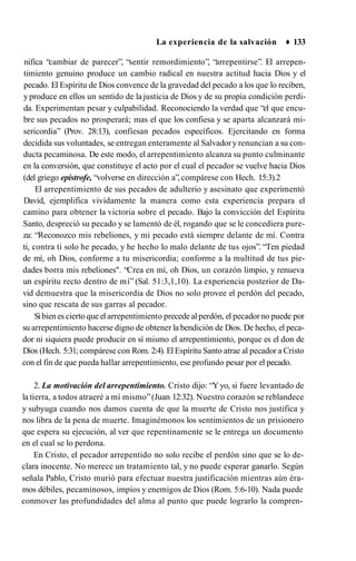 La experiencia de la salvación ♦ 133
nifica “cambiar de parecer”, “sentir remordimiento”, “arrepentirse”. El arrepen­
timiento genuino produce un cambio radical en nuestra actitud hacia Dios y el
pecado. El Espíritu de Dios convence de la gravedad del pecado a los que lo reciben,
y produce en ellos un sentido de la justicia de Dios y de su propia condición perdi­
da. Experimentan pesar y culpabilidad. Reconociendo la verdad que “el que encu­
bre sus pecados no prosperará; mas el que los confiesa y se aparta alcanzará mi­
sericordia” (Prov. 28:13), confiesan pecados específicos. Ejercitando en forma
decidida sus voluntades, se entregan enteramente al Salvadory renuncian a su con­
ducta pecaminosa. De este modo, el arrepentimiento alcanza su punto culminante
en la conversión, que constituye el acto por el cual el pecador se vuelve hacia Dios
(del griego epístrofe, “volverse en dirección a”, compárese con Hech. 15:3).2
El arrepentimiento de sus pecados de adulterio y asesinato que experimentó
David, ejemplifica vividamente la manera como esta experiencia prepara el
camino para obtener la victoria sobre el pecado. Bajo la convicción del Espíritu
Santo, despreció su pecado y se lamentó de él, rogando que se le concediera pure­
za: “Reconozco mis rebeliones, y mi pecado está siempre delante de mí. Contra
ti, contra ti solo he pecado, y he hecho lo malo delante de tus ojos”. “Ten piedad
de mí, oh Dios, conforme a tu misericordia; conforme a la multitud de tus pie­
dades borra mis rebeliones". “Crea en mí, oh Dios, un corazón limpio, y renueva
un espíritu recto dentro de mí” (Sal. 51:3,1,10). La experiencia posterior de Da­
vid demuestra que la misericordia de Dios no solo provee el perdón del pecado,
sino que rescata de sus garras al pecador.
Sibienes cierto que el arrepentimiento precede al perdón, el pecador no puede por
su arrepentimiento hacerse digno de obtener la bendición de Dios. De hecho, el peca­
dor ni siquiera puede producir en sí mismo el arrepentimiento, porque es el don de
Dios (Hech. 5:31; compárese con Rom. 2:4). ElEspíritu Santo atrae al pecador a Cristo
con el fin de que pueda hallar arrepentimiento, ese profundo pesar por el pecado.
2. La motivación del arrepentimiento. Cristo dijo: “Yyo, si fuere levantado de
la tierra, a todos atraeré a mí mismo”(Juan 12:32). Nuestro corazón se reblandece
y subyuga cuando nos damos cuenta de que la muerte de Cristo nos justifica y
nos libra de la pena de muerte. Imaginémonos los sentimientos de un prisionero
que espera su ejecución, al ver que repentinamente se le entrega un documento
en el cual se lo perdona.
En Cristo, el pecador arrepentido no solo recibe el perdón sino que se lo de­
clara inocente. No merece un tratamiento tal, y no puede esperar ganarlo. Según
señala Pablo, Cristo murió para efectuar nuestra justificación mientras aún éra­
mos débiles, pecaminosos, impíos y enemigos de Dios (Rom. 5:6-10). Nada puede
conmover las profundidades del alma al punto que puede lograrlo la compren-
 