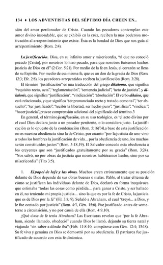 134 ♦ LOS ADVENTISTAS DEL SÉPTIMO DÍA CREEN EN..
sión del amor perdonador de Cristo. Cuando los pecadores contemplan este
amor divino insondable, que se exhibió en la cruz, reciben la más poderosa mo­
tivación al arrepentimiento que existe. Ésta es la bondad de Dios que nos guía al
arrepentimiento (Rom. 2:4).
La justificación. Dios, en su infinito amor y misericordia, “al que no conoció
pecado [Cristo], por nosotros lo hizo pecado, para que nosotros fuésemos hechos
justicia de Dios en él” (2 Cor. 5:21). Por medio de la fe en Jesús, el corazón se llena
de su Espíritu. Por medio de esa misma fe, que es un don de la gracia de Dios (Rom.
12:3; Efe. 2:8), los pecadores arrepentidos reciben la justificación (Rom. 3:28).
El término “justificación” es una traducción del griego dikaioma, que significa
“requisito recto, acta”, “reglamentación”, “sentencia judicial”, “acto de justicia”, y di-
kaiosis, que significa “justificación", “vindicación”,“absolución”.Elverbo dikaioo, que
está relacionado, y que significa “ser pronunciado recto y tratado como tal”, “ser ab-
suelto”, “ser justificado”, “recibir la libertad, ser hecho puro”, “justificar”, “vindicar”,
“hacer justicia”, provee comprensión adicional del significado del término.3
En general, el término justificación, en su uso teológico, es “el acto divino por
el cual Dios declara justo a un pecador penitente, o lo considera justo. La justifi­
cación es lo opuesto de la condenación (Rom. 5:16)”.4La base de esta justificación
no es nuestra obediencia sino la de Cristo, por cuanto “por la justicia de uno vino
a todos los hombres la justificación de vida... por la obediencia de uno, los muchos
serán constituidos justos” (Rom. 5:18,19). El Salvador concede esta obediencia a
los creyentes que son “justificados gratuitamente por su gracia” (Rom. 3:24).
“Nos salvó, no por obras de justicia que nosotros hubiéramos hecho, sino por su
misericordia” (Tito 3:5).
1. Elpapel de lafe y las obras. Muchos creen erróneamente que su posición
delante de Dios depende de sus obras buenas o malas. Pablo, al tratar el tema de
cómo se justifican los individuos delante de Dios, declaró en forma inequívoca
que estimaba “todas las cosas como pérdida... para ganar a Cristo, y ser hallado
en él, no teniendo mi propia justicia... sino la que es por la fe de Cristo, lajusticia
que es de Dios por la fe” (Fil. 3:8, 9). Señaló a Abraham, el cual “creyó... a Dios, y
le fue contado por justicia” (Rom. 4:3, Gén. 15:6). Fue justificado antes de some­
terse a circunsición, y no por causa de ella (Rom. 4:9,10).
¿Qué clase de fe tenía Abraham? Las Escrituras revelan que “por la fe Abra­
ham, siendo llamado, obedeció” cuando Dios lo llamó, dejando su tierra natal y
viajando “sin saber a dónde iba” (Heb. 11:8-10; compárese con Gén. 12:4; 13:18).
Su fe viva y genuina en Dios se demostró por su obediencia. El patriarca fue jus­
tificado de acuerdo con esta fe dinámica.
 