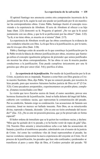 La experiencia de la salvación • 135
El apóstol Santiago nos amonesta contra otra comprensión incorrecta de la
justificación por la fe, según la cual uno puede ser justificado por fe sin manifes­
tar las correspondientes obras. Como Pablo, Santiago ilustró el concepto recu­
rriendo a la experiencia de Abraham. El acto de Abraham al ofrecer a su hijo
Isaac (Sant. 2:21) demostró su fe. Pregunta el apóstol: ¿No ves que la fe actuó
juntamente con sus obras, y que la fe se perfeccionó por las obras?” (Sant. 2:22).
"La fe, si no tiene obras, es muerta en sí misma” (Sant. 2:17).
La experiencia de Abraham reveló que las obras constituyen la evidencia de
una verdadera relación con Dios. La fe que lleva a la justificación es, por lo tanto,
una fe viva que obra (Sant. 2:24).
Pablo y Santiago están de acuerdo en lo que constituye la justificación por la
fe. Pablo revela la falacia de obtener justificación por obras, mientras que Santia­
go enfoca el concepto igualmente peligroso de pretender que somos justificados
sin mostrar las obras correspondientes. Ni las obras ni una fe muerta pueden
conducirnos a la justificación. Ésta puede cumplirse únicamente por una fe
genuina que obra por amor (Gal. 5:6) y purifica el alma.
2. La experiencia de la justificación. Por medio de la justificación por la fe en
Cristo, su justicia nos es imputada. Pasamos a estar bien con Dios gracias a Cris­
to nuestro Sustituto. Dios, dijo Pablo, “al que no conoció pecado, por nosotros lo
hizo pecado, para que nosotros fuésemos hechos justicia de Dios en él” (2 Cor.
5:21). Como pecadores arrepentidos, experimentamos un perdón pleno, comple­
to. ¡Estamos reconciliados con Dios!
La visión que tuvo Zacarías acerca de Josué, el sumo sacerdote, provee una
hermosa ilustración de la justificación. Josué se halla delante del ángel del Señor,
cubierto con vestiduras sucias, que representan la contaminación del pecado.
Por su condición, Satanás exige su condenación. Las acusaciones de Satanás son
correctas; Josué no merece ser hallado inocente. Pero Dios, en su misericordia
divina, reprende a Satanás, diciendo: “¿No es este un tizón arrebatado del incen­
dio?” (Zac. 3:2). ¿No es este mi posesión preciosa, que yo he preservado en forma
especial?
El Señor ordena de inmediato que se le quiten las vestiduras sucias, y declara:
“Mira que he quitado de ti tu pecado, y te he hecho vestir de ropas de gala” (Zac.
3:4). Nuestro Dios amante y misericordioso echa a un lado las acusaciones de
Satanás y justifica al tembloroso pecador, cubriéndolo con el manto de la justicia
de Cristo. Así como las vestiduras viles de Josué representaban el pecado, las
nuevas vestiduras representan la nueva experiencia del creyente en Cristo. En el
proceso de la justificación, los pecados que han sido confesados y perdonados se
transfieren al puro y santo Hijo de Dios, el Cordero portador del pecado. “El
 