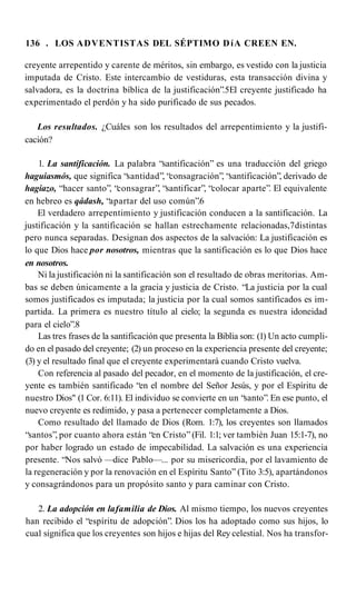 136 . LOS ADVENTISTAS DEL SÉPTIMO DíA CREEN EN.
creyente arrepentido y carente de méritos, sin embargo, es vestido con la justicia
imputada de Cristo. Este intercambio de vestiduras, esta transacción divina y
salvadora, es la doctrina bíblica de la justificación”.5El creyente justificado ha
experimentado el perdón y ha sido purificado de sus pecados.
Los resultados. ¿Cuáles son los resultados del arrepentimiento y la justifi­
cación?
1. La santificación. La palabra “santificación” es una traducción del griego
haguiasmós, que significa “santidad”, “consagración”, “santificación”, derivado de
hagiazo, “hacer santo”, “consagrar”, “santificar”, “colocar aparte”. El equivalente
en hebreo es qádash, “apartar del uso común”.6
El verdadero arrepentimiento y justificación conducen a la santificación. La
justificación y la santificación se hallan estrechamente relacionadas,7distintas
pero nunca separadas. Designan dos aspectos de la salvación: La justificación es
lo que Dios hace por nosotros, mientras que la santificación es lo que Dios hace
en nosotros.
Ni la justificación ni la santificación son el resultado de obras meritorias. Am­
bas se deben únicamente a la gracia y justicia de Cristo. “La justicia por la cual
somos justificados es imputada; la justicia por la cual somos santificados es im­
partida. La primera es nuestro título al cielo; la segunda es nuestra idoneidad
para el cielo”.8
Las tres frases de la santificación que presenta la Biblia son: (1) Un acto cumpli­
do en el pasado del creyente; (2) un proceso en la experiencia presente del creyente;
(3) y el resultado final que el creyente experimentará cuando Cristo vuelva.
Con referencia al pasado del pecador, en el momento de la justificación, el cre­
yente es también santificado “en el nombre del Señor Jesús, y por el Espíritu de
nuestro Dios" (1 Cor. 6:11). El individuo se convierte en un “santo”. En ese punto, el
nuevo creyente es redimido, y pasa a pertenecer completamente a Dios.
Como resultado del llamado de Dios (Rom. 1:7), los creyentes son llamados
“santos”, por cuanto ahora están “en Cristo” (Fil. 1:1; ver también Juan 15:1-7), no
por haber logrado un estado de impecabilidad. La salvación es una experiencia
presente. “Nos salvó —dice Pablo—... por su misericordia, por el lavamiento de
la regeneración y por la renovación en el Espíritu Santo” (Tito 3:5), apartándonos
y consagrándonos para un propósito santo y para caminar con Cristo.
2. La adopción en lafamilia de Dios. Al mismo tiempo, los nuevos creyentes
han recibido el “espíritu de adopción”. Dios los ha adoptado como sus hijos, lo
cual significa que los creyentes son hijos e hijas del Rey celestial. Nos ha transfor­
 