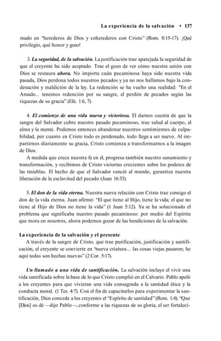 La experiencia de la salvación • 137
mado en “herederos de Dios y coherederos con Cristo” (Rom. 8:15-17). ¡Qué
privilegio, qué honor y gozo!
3. La seguridad, de la salvación. La justificación trae aparejada la seguridad de
que el creyente ha sido aceptado. Trae el gozo de ver cómo nuestra unión con
Dios se restaura ahora. No importa cuán pecaminosa haya sido nuestra vida
pasada, Dios perdona todos nuestros pecados y ya no nos hallamos bajo la con­
denación y maldición de la ley. La redención se ha vuelto una realidad: "En el
Amado... tenemos redención por su sangre, el perdón de pecados según las
riquezas de su gracia” (Efe. 1:6, 7).
4. El comienzo de una vida nueva y victoriosa. El darnos cuenta de que la
sangre del Salvador cubre nuestro pasado pecaminoso, trae salud al cuerpo, el
alma y la mente. Podemos entonces abandonar nuestros sentimientos de culpa­
bilidad, por cuanto en Cristo todo es perdonado, todo llega a ser nuevo. Al im­
partirnos diariamente su gracia, Cristo comienza a transformarnos a la imagen
de Dios.
A medida que crece nuestra fe en él, progresa también nuestro sanamiento y
transformación, y recibimos de Cristo victorias crecientes sobre los poderes de
las tinieblas. El hecho de que el Salvador venció al mundo, garantiza nuestra
liberación de la esclavitud del pecado (Juan 16:33).
5. El don de la vida eterna. Nuestra nueva relación con Cristo trae consigo el
don de la vida eterna. Juan afirmó: “El que tiene al Hijo, tiene la vida; el que no
tiene al Hijo de Dios no tiene la vida” (1 Juan 5:12). Ya se ha solucionado el
problema que significaba nuestro pasado pecaminoso: por medio del Espíritu
que mora en nosotros, ahora podemos gozar de las bendiciones de la salvación.
La experiencia de la salvación y el presente
A través de la sangre de Cristo, que trae purificación, justificación y santifi­
cación, el creyente se convierte en “nueva criatura... las cosas viejas pasaron; he
aquí todas son hechas nuevas” (2 Cor. 5:17).
Un llamado a una vida de santificación. La salvación incluye el vivir una
vida santificada sobre la base de lo que Cristo cumplió en el Calvario. Pablo apeló
a los creyentes para que vivieran una vida consagrada a la santidad ética y la
conducta moral. (1 Tes. 4:7). Con el fin de capacitarlos para experimentar la san­
tificación, Dios concede a los creyentes el “Espíritu de santidad”(Rom. 1:4). “Que
[Dios] os dé —dijo Pablo—, conforme a las riquezas de su gloria, el ser fortalecí-
 